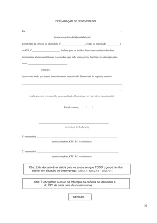 32
DECLARAÇÃO DE DESEMPREGO
Eu, ____________________________________________________________________________,
(nome completo do(a) candidato(a))
portador(a) da carteira de identidade nº ___________________, órgão de expedição __________ e
do CPF nº______________________, declaro para os devidos fins e com anuência das duas
testemunhas abaixo qualificadas e assinadas, que todo o meu grupo familiar está desempregado
desde _______________________________.
(período)
Acrescento ainda que temos mantido nossas necessidades financeiras da seguinte maneira
________________________________________________________________________________
_______________________________________________________________________________.
(explicar como tem mantido as necessidades financeiras e o valor desta manutenção)
Rio de Janeiro, / /
________________________________________________________
assinatura do declarante
1ª testemunha: ________________________________________________________________
(nome completo, CPF, RG e assinatura)
2ª testemunha: _________________________________________________________________
(nome completo, CPF, RG e assinatura)
Obs: Esta declaração é válida para os casos em que TODO o grupo familiar
estiver em situação de desemprego. (Anexo 3 - Item 2.9.1 – alínea “a”)
Obs: É obrigatório o envio da fotocópia da carteira de identidade e
do CPF de cada uma das testemunhas.
IMPRIMIR
 