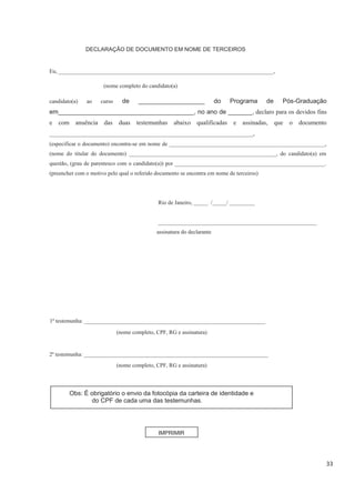 33
DECLARAÇÃO DE DOCUMENTO EM NOME DE TERCEIROS
Eu, ____________________________________________________________________________,
(nome completo do candidato(a)
candidato(a) ao curso de ___________________ do Programa de Pós-Graduação
em_______________________________________, no ano de _______, declaro para os devidos fins
e com anuência das duas testemunhas abaixo qualificadas e assinadas, que o documento
_________________________________________________________________,
(especificar o documento) encontra-se em nome de _______________________________________________________,
(nome do titular do documento) ____________________________________________________, do candidato(a) em
questão, (grau de parentesco com o candidato(a)) por _____________________________________________________.
(preencher com o motivo pelo qual o referido documento se encontra em nome de terceiros)
Rio de Janeiro, _____ /_____/ _________
________________________________________________________
assinatura do declarante
1ª testemunha: ________________________________________________________________
(nome completo, CPF, RG e assinatura)
2ª testemunha: _________________________________________________________________
(nome completo, CPF, RG e assinatura)
Obs: É obrigatório o envio da fotocópia da carteira de identidade e
do CPF de cada uma das testemunhas.
IMPRIMIR
 