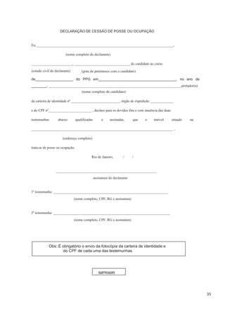 35
DECLARAÇÃO DE CESSÃO DE POSSE OU OCUPAÇÃO
Eu, ____________________________________________________________________________,
(nome completo do declarante)
_______________________, _______________________________ do candidato ao curso
de___________________ do PPG em_______________________________________, no ano de
_______, _________________________________________________________________________, portador(a)
(nome completo do candidato)
da carteira de identidade nº ___________________________, órgão de expedição _____________
e do CPF nº________________________ , declaro para os devidos fins e com anuência das duas
testemunhas abaixo qualificadas e assinadas, que o imóvel situado na
_______________________________________________________________________________ ,
(endereço completo)
trata-se de posse ou ocupação.
Rio de Janeiro, / /
________________________________________________________
assinatura do declarante
1ª testemunha: ________________________________________________________________
(nome completo, CPF, RG e assinatura)
2ª testemunha: _________________________________________________________________
(nome completo, CPF, RG e assinatura)
Obs: É obrigatório o envio da fotocópia da carteira de identidade e
do CPF de cada uma das testemunhas.
IMPRIMIR
(grau de parentesco com o candidato)(estado civil do declarante)
 