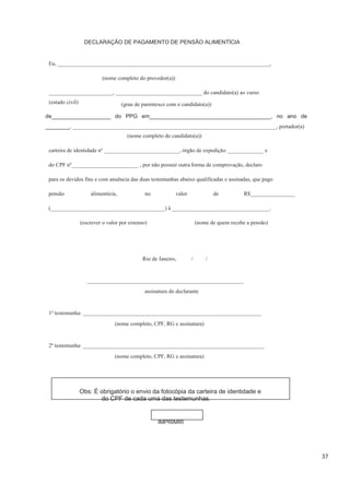 37
DECLARAÇÃO DE PAGAMENTO DE PENSÃO ALIMENTÍCIA
Eu, ____________________________________________________________________________,
(nome completo do provedor(a))
_______________________, _______________________________ do candidato(a) ao curso
(nome completo do candidato(a))
carteira de identidade nº ___________________________, órgão de expedição _____________ e
do CPF nº________________________ , por não possuir outra forma de comprovação, declaro
para os devidos fins e com anuência das duas testemunhas abaixo qualificadas e assinadas, que pago
pensão alimentícia, no valor de R$________________
(_________________________________________) à ___________________________________.
(escrever o valor por extenso) (nome de quem recebe a pensão)
Rio de Janeiro, / /
________________________________________________________
assinatura do declarante
1ª testemunha: ________________________________________________________________
(nome completo, CPF, RG e assinatura)
2ª testemunha: _________________________________________________________________
(nome completo, CPF, RG e assinatura)
Obs: É obrigatório o envio da fotocópia da carteira de identidade e
do CPF de cada uma das testemunhas.
IMPRIMIR
de___________________ do PPG em_______________________________________, no ano de
_______, _________________________________________________________________________, portador(a)
(grau de parentesco com o candidato(a))(estado civil)
 