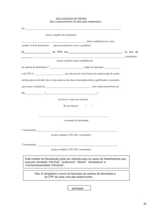 38
DECLARAÇÃO DE RENDA
(Se o preenchimento for feito pelo trabalhador)
Eu, ____________________________________________________________________________,
(nome completo do declarante)
_______________________, ____________________________ do(a) candidato(a) ao curso
(nome completo do(a) candidato(a))
da carteira de identidade nº ___________________________, órgão de expedição _____________
e do CPF nº________________________ , por não possuir outra forma de comprovação de renda,
declaro para os devidos fins e com anuência das duas testemunhas abaixo qualificadas e assinadas,
que exerço a função de ____________________________________ , com renda mensal bruta de
R$________________ (_________________________________________).
(escrever o valor por extenso)
Rio de Janeiro, / /
________________________________________________________
assinatura do declarante
1ª testemunha: ________________________________________________________________
(nome completo, CPF, RG e assinatura)
2ª testemunha: _________________________________________________________________
(nome completo, CPF, RG e assinatura)
Este modelo de Declaração pode ser utilizado para os casos de trabalhadores que
exerçam atividade “informal”, “autônoma”, “liberal”, “domésticos” e
“microempreendedor individual”.
Obs: É obrigatório o envio da fotocópia da carteira de identidade e
do CPF de cada uma das testemunhas.
IMPRIMIR
(grau de parentesco com o candidato)(estado civil do declarante)
de___________________ do PPG em_______________________________________, no ano de
_______, _________________________________________________________________________, portador(a)
 