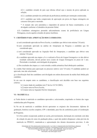 PROGRAMA DE PÓS-GRADUAÇÃO EM EDUCAÇÃO, CULTURA E COMUNICAÇÃO EM PERIFERIAS URBANAS
Faculdade de Educação da Baixada Fluminense / Universidade do Estado do Rio de Janeiro / UERJ
Rua General Manoel Rabelo, s/ n. Vila São Luiz - CEP: 25065-050 - Duque de Caxias / RJ
Tels.: (21) 3657-3021 e-mail: periferiaurbana@uerj.br
Informações: http://www.ppgecc.uerj.br
5
d.2.1. candidato oriundo de país cujo idioma oficial seja o mesmo da prova aplicada na
seleção;
d.2.2. candidato portador de certificado de proficiência emitido por instituição credenciada;
d.2.3. candidato que tenha comprovante de aprovação em prova de língua estrangeira em
concurso feito para o mestrado.
* A isenção não será automática e dependerá de parecer da banca examinadora, a ser
divulgado conforme o Calendário do presente Edital.
d.3) Candidatos estrangeiros prestarão adicionalmente exame de proficiência em Língua
Portuguesa, exceto aqueles oriundos de países lusófonos.
V - CRITÉRIOS PARA APROVAÇÃO DOS CANDIDATOS:
a) será considerado aprovado na Prova Escrita, o candidato que obtiver nota mínima 7,0 (sete);
b) será considerado aprovado na análise do Anteprojeto de Pesquisa o candidato que for
considerado apto;
c) será considerado aprovado na Arguição Oral do Anteprojeto, o candidato que obtiver nota
mínima 7,0 (sete);
d) o candidato aprovado nas etapas a, b e c realizará a Prova de Língua Estrangeira e se não obtiver
resultado suficiente, deverá prestar novo exame de Língua Estrangeira no prazo de 1 ano.
Persistindo o resultado, será desligado do programa.
e) Dos resultados das etapas a e c será extraída a média aritmética final obtida pelo candidato.
f) a média final mínima para aprovação no processo seletivo será 7,0 (sete). O candidato poderá ser
aprovado, mas não selecionado.
g) a classificação final dos candidatos será divulgada em ordem decrescente da média final obtida pelo
candidato.
h) em caso de empate entre os candidatos, a classificação será decidida com base nos seguintes
critérios:
h.1) maior idade do candidato (art.27 da Lei 10.741/2003);
h.2) maior nota na Prova Escrita;
h.3) maior nota na Arguição Oral do Anteprojeto.
VI - MATRÍCULA:
a) Terão direito à matrícula os candidatos aprovados e selecionados, respeitados os limites das vagas
estabelecidas pelo Programa.
b) No ato da matrícula o candidato deverá apresentar os originais dos documentos: diploma de
graduação, histórico escolar completo, CPF e identidade, para fins de conferência junto à Coordenação
do Programa.
b.1) Em caráter excepcional, poderá ser aceita, provisoriamente, declaração de conclusão com data
da colação de grau do curso de graduação plena, a qual não poderá ultrapassar a data prevista da
matrícula no PPGECC, mantendo-se a apresentação dos demais documentos previstos. A não
 