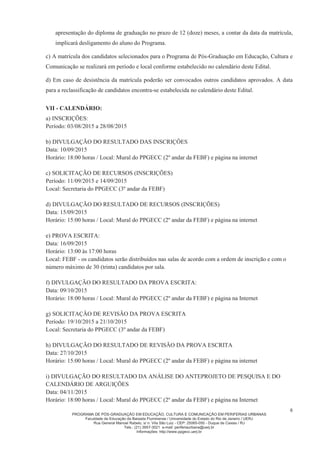 PROGRAMA DE PÓS-GRADUAÇÃO EM EDUCAÇÃO, CULTURA E COMUNICAÇÃO EM PERIFERIAS URBANAS
Faculdade de Educação da Baixada Fluminense / Universidade do Estado do Rio de Janeiro / UERJ
Rua General Manoel Rabelo, s/ n. Vila São Luiz - CEP: 25065-050 - Duque de Caxias / RJ
Tels.: (21) 3657-3021 e-mail: periferiaurbana@uerj.br
Informações: http://www.ppgecc.uerj.br
6
apresentação do diploma de graduação no prazo de 12 (doze) meses, a contar da data da matrícula,
implicará desligamento do aluno do Programa.
c) A matrícula dos candidatos selecionados para o Programa de Pós-Graduação em Educação, Cultura e
Comunicação se realizará em período e local conforme estabelecido no calendário deste Edital.
d) Em caso de desistência da matrícula poderão ser convocados outros candidatos aprovados. A data
para a reclassificação de candidatos encontra-se estabelecida no calendário deste Edital.
VII - CALENDÁRIO:
a) INSCRIÇÕES:
Período: 03/08/2015 a 28/08/2015
b) DIVULGAÇÃO DO RESULTADO DAS INSCRIÇÕES
Data: 10/09/2015
Horário: 18:00 horas / Local: Mural do PPGECC (2º andar da FEBF) e página na internet
c) SOLICITAÇÃO DE RECURSOS (INSCRIÇÕES)
Período: 11/09/2015 e 14/09/2015
Local: Secretaria do PPGECC (3º andar da FEBF)
d) DIVULGAÇÃO DO RESULTADO DE RECURSOS (INSCRIÇÕES)
Data: 15/09/2015
Horário: 15:00 horas / Local: Mural do PPGECC (2º andar da FEBF) e página na internet
e) PROVA ESCRITA:
Data: 16/09/2015
Horário: 13:00 às 17:00 horas
Local: FEBF - os candidatos serão distribuídos nas salas de acordo com a ordem de inscrição e com o
número máximo de 30 (trinta) candidatos por sala.
f) DIVULGAÇÃO DO RESULTADO DA PROVA ESCRITA:
Data: 09/10/2015
Horário: 18:00 horas / Local: Mural do PPGECC (2º andar da FEBF) e página na Internet
g) SOLICITAÇÃO DE REVISÃO DA PROVA ESCRITA
Período: 19/10/2015 a 21/10/2015
Local: Secretaria do PPGECC (3º andar da FEBF)
h) DIVULGAÇÃO DO RESULTADO DE REVISÃO DA PROVA ESCRITA
Data: 27/10/2015
Horário: 15:00 horas / Local: Mural do PPGECC (2º andar da FEBF) e página na internet
i) DIVULGAÇÃO DO RESULTADO DA ANÁLISE DO ANTEPROJETO DE PESQUISA E DO
CALENDÁRIO DE ARGUIÇÕES
Data: 04/11/2015
Horário: 18:00 horas / Local: Mural do PPGECC (2º andar da FEBF) e página na Internet
 