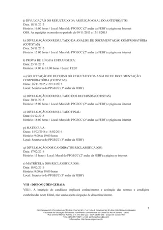 PROGRAMA DE PÓS-GRADUAÇÃO EM EDUCAÇÃO, CULTURA E COMUNICAÇÃO EM PERIFERIAS URBANAS
Faculdade de Educação da Baixada Fluminense / Universidade do Estado do Rio de Janeiro / UERJ
Rua General Manoel Rabelo, s/ n. Vila São Luiz - CEP: 25065-050 - Duque de Caxias / RJ
Tels.: (21) 3657-3021 e-mail: periferiaurbana@uerj.br
Informações: http://www.ppgecc.uerj.br
7
j) DIVULGAÇÃO DO RESULTADO DA ARGUIÇÃO ORAL DO ANTEPROJETO:
Data: 18/11/2015
Horário: 16:00 horas / Local: Mural do PPGECC (2º andar da FEBF) e página na Internet
OBS. As arguições ocorrerão no período de 09/11/2015 a 13/11/2015
k) DIVULGAÇÃO DO RESULTADO DA ANALISE DE DOCUMENTAÇÃO COMPROBATÓRIA
(COTISTAS)
Data: 24/11/2015
Horário: 15:00 horas / Local: Mural do PPGECC (2º andar da FEBF) e página na internet
l) PROVA DE LÍNGUA ESTRANGEIRA:
Data: 25/11/2015
Horário: 14:00 às 16:00 horas / Local: FEBF
m) SOLICITAÇÃO DE RECURSO DO RESULTADO DA ANALISE DE DOCUMENTAÇÃO
COMPROBATÓRIA (COTISTAS)
Datas: 26/11/2015 e 27/11/2015
Local: Secretaria do PPGECC (3º andar da FEBF)
n) DIVULGAÇÃO DO RESULTADO DOS RECURSOS (COTISTAS)
Data: 30/11/2015
Horário: 15:00 horas / Local: Mural do PPGECC (2º andar da FEBF) e página na internet
o) DIVULGAÇÃO DO RESULTADO FINAL:
Data: 04/12/2015
Horário: 18:00 horas / Local: Mural do PPGECC (2º andar da FEBF) e página na internet
p) MATRÍCULA:
Datas: 15/02/2016 e 16/02/2016
Horário: 9:00 às 19:00 horas
Local: Secretaria do PPGECC (3º andar da FEBF)
q) DIVULGAÇÃO DOS CANDIDATOS RECLASSIFICADOS:
Data: 17/02/2016
Horário: 15 horas / Local: Mural do PPGECC (2º andar da FEBF) e página na internet
r) MATRÍCULA DOS RECLASSIFICADOS:
Data: 18/02/2016
Horário: 9:00 às 19:00 horas
Local: Secretaria do PPGECC (3º andar da FEBF)
VIII - DISPOSIÇÕES GERAIS:
VIII.1. A inscrição do candidato implicará conhecimento e aceitação das normas e condições
estabelecidas neste Edital, não sendo aceita alegação de desconhecimento.
 