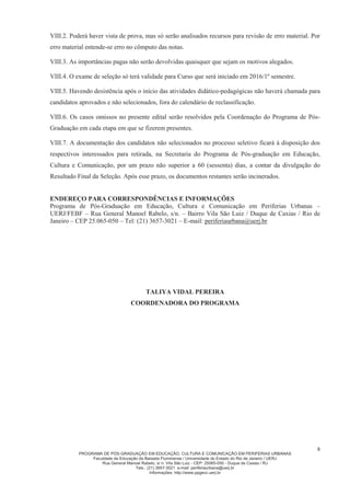 PROGRAMA DE PÓS-GRADUAÇÃO EM EDUCAÇÃO, CULTURA E COMUNICAÇÃO EM PERIFERIAS URBANAS
Faculdade de Educação da Baixada Fluminense / Universidade do Estado do Rio de Janeiro / UERJ
Rua General Manoel Rabelo, s/ n. Vila São Luiz - CEP: 25065-050 - Duque de Caxias / RJ
Tels.: (21) 3657-3021 e-mail: periferiaurbana@uerj.br
Informações: http://www.ppgecc.uerj.br
8
VIII.2. Poderá haver vista de prova, mas só serão analisados recursos para revisão de erro material. Por
erro material entende-se erro no cômputo das notas.
VIII.3. As importâncias pagas não serão devolvidas quaisquer que sejam os motivos alegados.
VIII.4. O exame de seleção só terá validade para Curso que será iniciado em 2016/1º semestre.
VIII.5. Havendo desistência após o início das atividades didático-pedagógicas não haverá chamada para
candidatos aprovados e não selecionados, fora do calendário de reclassificação.
VIII.6. Os casos omissos no presente edital serão resolvidos pela Coordenação do Programa de Pós-
Graduação em cada etapa em que se fizerem presentes.
VIII.7. A documentação dos candidatos não selecionados no processo seletivo ficará à disposição dos
respectivos interessados para retirada, na Secretaria do Programa de Pós-graduação em Educação,
Cultura e Comunicação, por um prazo não superior a 60 (sessenta) dias, a contar da divulgação do
Resultado Final da Seleção. Após esse prazo, os documentos restantes serão incinerados.
ENDEREÇO PARA CORRESPONDÊNCIAS E INFORMAÇÕES
Programa de Pós-Graduação em Educação, Cultura e Comunicação em Periferias Urbanas –
UERJ/FEBF – Rua General Manoel Rabelo, s/n. – Bairro Vila São Luiz / Duque de Caxias / Rio de
Janeiro – CEP 25.065-050 – Tel: (21) 3657-3021 – E-mail: periferiaurbana@uerj.br
TALIYA VIDAL PEREIRA
COORDENADORA DO PROGRAMA
 