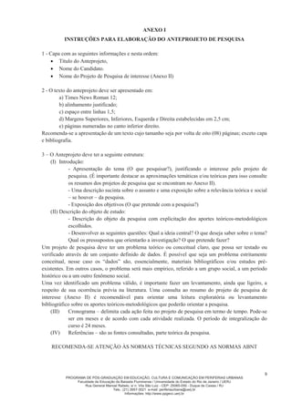 PROGRAMA DE PÓS-GRADUAÇÃO EM EDUCAÇÃO, CULTURA E COMUNICAÇÃO EM PERIFERIAS URBANAS
Faculdade de Educação da Baixada Fluminense / Universidade do Estado do Rio de Janeiro / UERJ
Rua General Manoel Rabelo, s/ n. Vila São Luiz - CEP: 25065-050 - Duque de Caxias / RJ
Tels.: (21) 3657-3021 e-mail: periferiaurbana@uerj.br
Informações: http://www.ppgecc.uerj.br
9
ANEXO I
INSTRUÇÕES PARA ELABORAÇÃO DO ANTEPROJETO DE PESQUISA
1 - Capa com as seguintes informações e nesta ordem:
x Título do Anteprojeto,
x Nome do Candidato.
x Nome do Projeto de Pesquisa de interesse (Anexo II)
2 - O texto do anteprojeto deve ser apresentado em:
a) Times News Roman 12;
b) alinhamento justificado;
c) espaço entre linhas 1,5;
d) Margens Superiores, Inferiores, Esquerda e Direita estabelecidas em 2,5 cm;
e) páginas numeradas no canto inferior direito.
Recomenda-se a apresentação de um texto cujo tamanho seja por volta de oito (08) páginas; exceto capa
e bibliografia.
3 – O Anteprojeto deve ter a seguinte estrutura:
(I) Introdução:
- Apresentação do tema (O que pesquisar?), justificando o interesse pelo projeto de
pesquisa. (É importante destacar as aproximações temáticas e/ou teóricas para isso consulte
os resumos dos projetos de pesquisa que se encontram no Anexo II).
- Uma descrição sucinta sobre o assunto e uma exposição sobre a relevância teórica e social
– se houver – da pesquisa.
- Exposição dos objetivos (O que pretende com a pesquisa?)
(II) Descrição do objeto de estudo:
- Descrição do objeto da pesquisa com explicitação dos aportes teóricos-metodológicos
escolhidos.
- Desenvolver as seguintes questões: Qual a ideia central? O que deseja saber sobre o tema?
Qual os pressupostos que orientarão a investigação? O que pretende fazer?
Um projeto de pesquisa deve ter um problema teórico ou conceitual claro, que possa ser testado ou
verificado através de um conjunto definido de dados. É possível que seja um problema estritamente
conceitual, nesse caso os “dados” são, essencialmente, materiais bibliográficos e/ou estudos pré-
existentes. Em outros casos, o problema será mais empírico, referido a um grupo social, a um período
histórico ou a um outro fenômeno social.
Uma vez identificado um problema válido, é importante fazer um levantamento, ainda que ligeiro, a
respeito de sua ocorrência prévia na literatura. Uma consulta ao resumo do projeto de pesquisa de
interesse (Anexo II) é recomendável para orientar uma leitura exploratória ou levantamento
bibliográfico sobre os aportes teóricos-metodológicos que poderão orientar a pesquisa.
(III) Cronograma – delimita cada ação feita no projeto de pesquisa em termo de tempo. Pode-se
ser em meses e de acordo com cada atividade realizada. O período de integralização do
curso é 24 meses.
(IV) Referências – são as fontes consultadas, parte teórica da pesquisa.
RECOMENDA-SE ATENÇÃO ÀS NORMAS TÉCNICAS SEGUNDO AS NORMAS ABNT
 