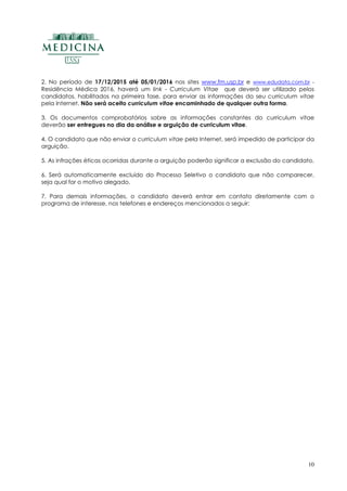 10
2. No período de 17/12/2015 até 05/01/2016 nos sites www.fm.usp.br e www.edudata.com.br -
Residência Médica 2016, haverá um link - Curriculum Vitae que deverá ser utilizado pelos
candidatos, habilitados na primeira fase, para enviar as informações do seu curriculum vitae
pela Internet. Não será aceito curriculum vitae encaminhado de qualquer outra forma.
3. Os documentos comprobatórios sobre as informações constantes do curriculum vitae
deverão ser entregues no dia da análise e arguição de curriculum vitae.
4. O candidato que não enviar o curriculum vitae pela Internet, será impedido de participar da
arguição.
5. As infrações éticas ocorridas durante a arguição poderão significar a exclusão do candidato.
6. Será automaticamente excluído do Processo Seletivo o candidato que não comparecer,
seja qual for o motivo alegado.
7. Para demais informações, o candidato deverá entrar em contato diretamente com o
programa de interesse, nos telefones e endereços mencionados a seguir:
 