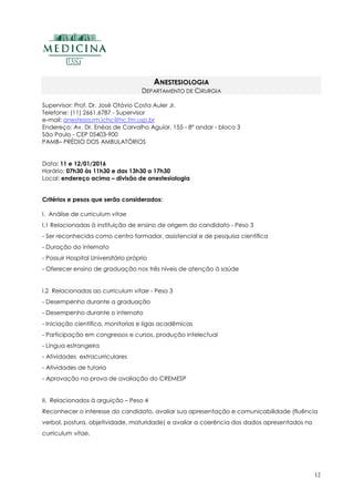 12
ANESTESIOLOGIA
DEPARTAMENTO DE CIRURGIA
Supervisor: Prof. Dr. José Otávio Costa Auler Jr.
Telefone: (11) 2661.6787 - Supervisor
e-mail: anestesia.rm.ichc@hc.fm.usp.br
Endereço: Av. Dr. Enéas de Carvalho Aguiar, 155 - 8º andar - bloco 3
São Paulo - CEP 05403-900
PAMB– PRÉDIO DOS AMBULATÓRIOS
Data: 11 e 12/01/2016
Horário: 07h30 às 11h30 e das 13h30 a 17h30
Local: endereço acima – divisão de anestesiologia
Critérios e pesos que serão considerados:
I. Análise de curriculum vitae
I.1 Relacionadas à instituição de ensino de origem do candidato - Peso 3
- Ser reconhecida como centro formador, assistencial e de pesquisa científica
- Duração do internato
- Possuir Hospital Universitário próprio
- Oferecer ensino de graduação nos três níveis de atenção à saúde
I.2 Relacionadas ao curriculum vitae - Peso 3
- Desempenho durante a graduação
- Desempenho durante o internato
- Iniciação científica, monitorias e ligas acadêmicas
- Participação em congressos e cursos, produção intelectual
- Língua estrangeira
- Atividades extracurriculares
- Atividades de tutoria
- Aprovação na prova de avaliação do CREMESP
II. Relacionados à arguição – Peso 4
Reconhecer o interesse do candidato, avaliar sua apresentação e comunicabilidade (fluência
verbal, postura, objetividade, maturidade) e avaliar a coerência dos dados apresentados no
curriculum vitae.
 