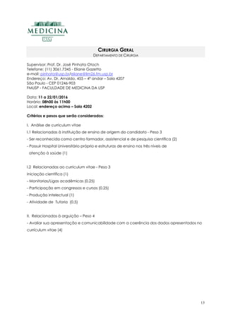 13
CIRURGIA GERAL
DEPARTAMENTO DE CIRURGIA
Supervisor: Prof. Dr. José Pinhata Otoch
Telefone: (11) 3061.7345 - Eliane Gazetto
e-mail: pinhata@usp.br/eliane@lim26.fm.usp.br
Endereço: Av. Dr. Arnaldo, 455 – 4º andar – Sala 4207
São Paulo - CEP 01246-903
FMUSP - FACULDADE DE MEDICINA DA USP
Data: 11 a 22/01/2016
Horário: 08h00 às 11h00
Local: endereço acima – Sala 4202
Critérios e pesos que serão considerados:
I. Análise de curriculum vitae
I.1 Relacionadas à instituição de ensino de origem do candidato - Peso 3
- Ser reconhecida como centro formador, assistencial e de pesquisa científica (2)
- Possuir Hospital Universitário próprio e estruturas de ensino nos três níveis de
atenção à saúde (1)
I.2 Relacionadas ao curriculum vitae - Peso 3
Iniciação científica (1)
- Monitorias/Ligas acadêmicas (0,25)
- Participação em congressos e cursos (0,25)
- Produção intelectual (1)
- Atividade de Tutoria (0,5)
II. Relacionados à arguição – Peso 4
- Avaliar sua apresentação e comunicabilidade com a coerência dos dados apresentados no
currículum vitae (4)
 