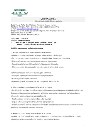 14
CLÍNICA MÉDICA
DEPARTAMENTO DE CLÍNICA MÉDICA
Supervisora: Profa. Dra. Maria do Patrocínio Tenório Nunes
Telefone: (11) 2661.7690 - Claudete Aparecida Bernardes Mira
e-mail: claudete.mira@hc.fm.usp.br
Endereço: Av. Dr. Enéas de Carvalho Aguiar, 155 - 4º andar - bloco 6
São Paulo - CEP 05403-900
PAMB - PRÉDIO DOS AMBULATÓRIOS
Data: 13 a 15/01/2016
Horário: 08h00 às 18h00
Local: FMUSP – Av. Dr. Arnaldo, 455 – 3º andar - Sala nº 3301
Sala do Conselho Técnico Administrativo - CTA
Critérios e pesos que serão considerados:
I. Análise de curriculum vitae - Máximo de 40 Pontos
I.1 Relacionadas à Instituição de Ensino de origem do candidato –
- Ser conhecida como centro formador, assistencial e de pesquisa científica
- Oferecer internato com duração de pelo menos dois anos
- Possuir hospital universitário próprio/estágios supervisionados
- Oferecer ensino de graduação nos três níveis de atenção à saúde.
I.2 Relacionados à Instituição à produção científica
- Iniciação científica com declaração comprobatória
- Publicação de artigos científicos
- Apresentações e participações em congressos, jornadas, etc.
II. Atividades Extracurriculares – Máximo de 20 Pontos
- Participação em Ligas Acadêmicas ou estágios extracurriculares com atividade assistencial;
ligas ou estágios extracurriculares sem atividade assistencial, monitorias, participação em
atividades assistenciais em organizações, etc
- Realização de treinamentos em BLS, ACLS ou ATLS
- Língua estrangeira: proficiência, leitura, compreensão
- Desenvolvimento para a cidadania: atividades acadêmicas institucionais, não institucionais,
extensão universitária, trabalho voluntário
III. Relacionadas à Arguição – Máximo de 40 Pontos
- Coerência com o curriculum vitae apresentado, postura, clareza e objetividade: clareza,
capacidade de auto-avaliação, fluência verbal, desenvoltura.
 