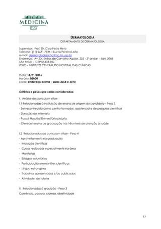 15
DERMATOLOGIA
DEPARTAMENTO DE DERMATOLOGIA
Supervisor: Prof. Dr. Cyro Festa Neto
Telefone: (11) 2661.7936 – Lucas Pereira Leão
e-mail: dermatologia.ichc@hc.fm.usp.br
Endereço: Av. Dr. Enéas de Carvalho Aguiar, 255 - 3º andar - sala 3068
São Paulo - CEP 05403-900
ICHC – INSTITUTO CENTRAL DO HOSPITAL DAS CLÍNICAS
Data: 18/01/2016
Horário: 08h00
Local: endereço acima – salas 3068 e 3070
Critérios e pesos que serão considerados:
I. Análise de curriculum vitae
I.1 Relacionadas à instituição de ensino de origem do candidato - Peso 3
- Ser reconhecida como centro formador, assistencial e de pesquisa científica
- Duração do internato
- Possuir Hospital Universitário próprio
- Oferecer ensino de graduação nos três níveis de atenção à saúde
I.2 Relacionadas ao curriculum vitae - Peso 4
- Aproveitamento na graduação
- Iniciação científica
- Cursos realizados especialmente na área
- Monitorias
- Estágios voluntários
- Participação em reuniões científicas
- Língua estrangeira
- Trabalhos apresentados e/ou publicados
- Atividades de tutoria
II. Relacionadas à arguição - Peso 3
Coerência, postura, clareza, objetividade
 