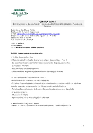16
GENÉTICA MÉDICA
DEPARTAMENTOS DE CLÍNICA MÉDICA, NEUROLOGIA, OBSTETRÍCIA E GINECOLOGIA, PATOLOGIA E
PEDIATRIA
Supervisora: Dra. Chong Ae Kim
Telefone: (11) 2661.8671 - Supervisora
e-mail: adriana.trindade@hc.fm.usp.br/chong.kim@hc.fm.usp.br
Endereço: Av. Dr. Enéas de Carvalho Aguiar, 647 – 7º andar
São Paulo – CEP 05403-900
ICR - INSTITUTO DA CRIANÇA
Data: 11/01/2016
Horário: 08h30
Local: endereço acima – Sala de genética
Critérios e pesos que serão considerados:
I. Análise de curriculum vitae
I.1 Relacionadas à instituição de ensino de origem do candidato - Peso 3
- Ser reconhecida como centro formador, assistencial e de pesquisa científica
- Duração do internato
- Possuir Hospital Universitário próprio
- Oferecer ensino de graduação nos três níveis de atenção à saúde
I.2 Relacionadas ao curriculum vitae - Peso 3
- Aproveitamento durante o curso de graduação
- Participação em atividades extracurriculares relacionadas ao ensino, assistência médica e
estágios supervisionados, pesquisa científica e envolvimento institucional
- Participação em atividades de âmbito não relacionadas diretamente à profissão
- Línguas estrangeiras
- Atividades de tutoria
- Aprovação na prova de avaliação do CREMESP
II. Relacionadas à arguição - Peso 4
Coerência com o curriculum vitae apresentado, postura, clareza, objetividade
 