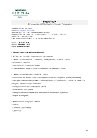 17
INFECTOLOGIA
DEPARTAMENTO DE MOLÉSTIAS INFECCIOSAS E PARASITÁRIAS
Supervisora: Dra. Ho Yeh Li
e-mail: ho.yeh@hc.fm.usp.br
Telefone: (11) 2661.7507 – Vanessa Mendes Silva
Endereço: Av. Dr. Enéas de Carvalho Aguiar, 255 - 4º andar - sala 4030
São Paulo - CEP 05403-900
ICHC – INSTITUTO CENTRAL DO HOSPITAL DAS CLÍNICAS
Data: 12 a 15/01/2016
Horário: 08h30 às 12h30
Local: endereço acima
Critérios e pesos que serão considerados:
I. Análise de Curriculum Vitae durante a graduação
I.1. Relacionadas à instituição de ensino de origem do candidato - Peso 3
- Duração do internato
- Possuir Hospital Universitário próprio
- Oferecer ensino de graduação nos três níveis de atenção à saúde
I.2. Relacionadas ao Curriculum Vitae - Peso 3
- Publicações em revistas arbitradas/ apresentações em congressos (pôster/ tema livre)
- Participação em atividades extracurriculares relacionadas ao ensino, assistência médica e
estágios supervisionados e monitorias
- Iniciação científica / Atividades de tutoria
- Envolvimento institucional
- Participação em atividades não relacionadas diretamente à profissão
- Línguas estrangeiras
II. Relacionadas à arguição – Peso 4
- Postura
- Clareza e Objetividade
- Coerência
 
