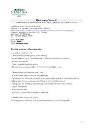19
MEDICINA DO TRABALHO
DEPARTAMENTO DE MEDICINA LEGAL, ÉTICA MÉDICA, MEDICINA SOCIAL E DO TRABALHO
Supervisora: Profa. Dra. Lys Esther Rocha
Telefone: (11) 3061.8407 - Solange Catanha Agostini
e-mail: preceptoria_iof@yahoo.com.br / lysrocha@usp.br / danielmunoz@bol.com.br
Endereço: Rua Teodoro Sampaio, 115 – 1º andar
São Paulo - CEP 05405-000
IOF - INSTITUTO OSCAR FREIRE
Data: 19/01/2016
Horário: 14h00
Local: endereço acima
Critérios e pesos que serão considerados:
I. Análise de curriculum vitae
I.1 Relacionadas à instituição de ensino – Peso 3
- Ser reconhecida como centro formador, assistencial e de pesquisa científica
- Duração do internato
- Possuir Hospital Universitário próprio
- Oferecer ensino de graduação nos três níveis de atenção à saúde
I.2 Relacionadas ao curriculum vitae - Peso 3
- Aproveitamento durante o curso de graduação
- Participação em atividades extracurriculares relacionadas ao ensino, assistência médica e
estágios supervisionados, pesquisa científica e envolvimento institucional.
- Participação em atividades de âmbito não relacionadas diretamente à profissão
- Línguas estrangeiras
- Atividades de tutoria
- Aprovação na prova de avaliação do CREMESP;
II. Relacionadas à arguição - Peso 4
Coerência com o curriculum vitae apresentado, postura, clareza, objetividade
 