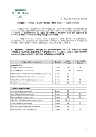 2
São Paulo, 02 de outubro de 2015
Atenção: recomenda-se a leitura de todo o Edital antes de realizar a inscrição
A Faculdade de Medicina da Universidade de São Paulo (FMUSP) e sua Comissão de
Residência Médica (COREME) comunicam que estarão abertas as inscrições para seleção dos
candidatos ao preenchimento de vagas para Médicos Residentes junto aos Programas de
Residência Médica, exclusivamente para ingresso em 2016.
A interposição de recursos sobre o presente Edital deverá ser protocolada,
pessoalmente ou por procurador legalmente constituído, na COREME/FMUSP, à Rua Teodoro
Sampaio, 115, 1º andar, no horário das 9h00 às 15h30, até o dia 06/10/2015.
I - PROGRAMAS OFERECIDOS, SITUAÇÃO DO CREDENCIAMENTO, DURAÇÃO, NÚMERO DE VAGAS
OFERECIDAS PREVISTAS (JÁ EXCLUÍDAS AS VAGAS RESERVADAS PARA AS FA) E VAGAS RESERVADAS PARA
ALUNOS MATRICULADOS EM 2015, SERVINDO AS FORÇAS ARMADAS (FA).
Programas / Credenciamento Duração
Vagas
Previstas
Forças Armadas
(Retorno)
Áreas Básicas
Cirurgia Geral (recredenciado) 2 anos 24 24
Clínica Médica (recredenciado) 2 anos 37 + 8* 11 + 04*
Medicina de Família e Comunidade (recredenciado) 2 anos 10
Medicina Preventiva e Social (recredenciado) 2 anos 05
Obstetrícia e Ginecologia (recredenciado) 3 anos 15 03
Pediatria (recredenciado) 3 anos 29 11
Áreas de Acesso Direto
Acupuntura (recredenciado) 2 anos 01
Anestesiologia (recredenciado) 3 anos 29 01
Dermatologia (recredenciado) 3 anos 09 01
Genética Médica (credenciamento 5 anos) 3 anos 02 + 01*
Infectologia (recredenciado) 3 anos 09 01
Medicina do Trabalho (recredenciado) 2 anos 02
Medicina Esportiva (recredenciado) 3 anos 04 02
 