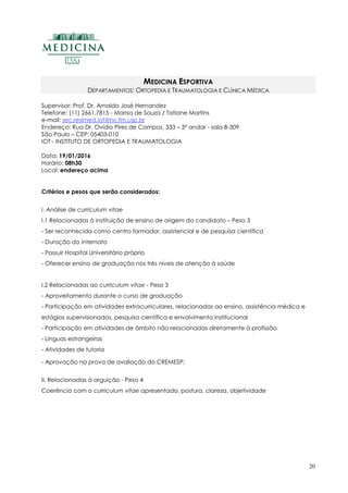 20
MEDICINA ESPORTIVA
DEPARTAMENTOS: ORTOPEDIA E TRAUMATOLOGIA E CLÍNICA MÉDICA
Supervisor: Prof. Dr. Arnaldo José Hernandez
Telefone: (11) 2661.7815 - Marisa de Souza / Tatiane Martins
e-mail: sec.resimed.iot@hc.fm.usp.br
Endereço: Rua Dr. Ovídio Pires de Campos, 333 – 3º andar - sala B-309
São Paulo – CEP: 05403-010
IOT - INSTITUTO DE ORTOPEDIA E TRAUMATOLOGIA
Data: 19/01/2016
Horário: 08h30
Local: endereço acima
Critérios e pesos que serão considerados:
I. Análise de curriculum vitae
I.1 Relacionadas à instituição de ensino de origem do candidato – Peso 3
- Ser reconhecida como centro formador, assistencial e de pesquisa científica
- Duração do internato
- Possuir Hospital Universitário próprio
- Oferecer ensino de graduação nos três níveis de atenção à saúde
I.2 Relacionadas ao curriculum vitae - Peso 3
- Aproveitamento durante o curso de graduação
- Participação em atividades extracurriculares, relacionadas ao ensino, assistência médica e
estágios supervisionados, pesquisa científica e envolvimento institucional
- Participação em atividades de âmbito não relacionadas diretamente à profissão
- Línguas estrangeiras
- Atividades de tutoria
- Aprovação na prova de avaliação do CREMESP;
II. Relacionadas à arguição - Peso 4
Coerência com o curriculum vitae apresentado, postura, clareza, objetividade
 