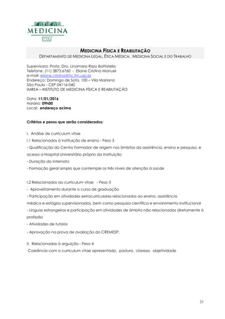 21
MEDICINA FÍSICA E REABILITAÇÃO
DEPARTAMENTO DE MEDICINA LEGAL, ÉTICA MÉDICA, MEDICINA SOCIAL E DO TRABALHO
Supervisora: Profa. Dra. Linamara Rizzo Battistella
Telefone: (11) 3873.6760 - Eliane Cristina Manuel
e-mail: eliane.cristina@hc.fm.usp.br
Endereço: Domingo de Soto, 100 – Vila Mariana
São Paulo - CEP 04116-040
IMREA – INSTITUTO DE MEDICINA FÍSICA E REABILITAÇÃO
Data: 11/01/2016
Horário: 09h00
Local: endereço acima
Critérios e pesos que serão considerados:
I. Análise de curriculum vitae
I.1 Relacionados à instituição de ensino - Peso 3
- Qualificação do Centro Formador de origem nos âmbitos da assistência, ensino e pesquisa, e
acesso a Hospital Universitário próprio da Instituição
- Duração do internato
- Formação geral ampla que contemple os três níveis de atenção à saúde
I.2 Relacionados ao curriculum vitae - Peso 3
- Aproveitamento durante o curso de graduação
- Participação em atividades extracurriculares relacionados ao ensino, assistência
médica e estágios supervisionados, bem como pesquisa científica e envolvimento institucional
- Línguas estrangeiras e participação em atividades de âmbito não relacionadas diretamente à
profissão
- Atividades de tutoria
- Aprovação na prova de avaliação do CREMESP;
II. Relacionadas à arguição - Peso 4
Coerência com o curriculum vitae apresentado, postura, clareza, objetividade
 