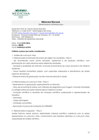 23
MEDICINA NUCLEAR
DEPARTAMENTO DE RADIOLOGIA
Supervisor: Prof. Dr. Fausto Haruki Hironaka
Telefone: (11) 2661.8137 – Kátia Regina dos Anjos
e-mail: katia.anjos@hc.fm.usp.br / fausto.hironaka@hc.fm.usp.br
Endereço: Travessa Ovídio Pires de Campos, s/n – 2º andar
São Paulo - CEP 05403-010
CMN - CENTRO DE MEDICINA NUCLEAR
Data: 11 e 12/01/2016
Horário: 08h00
Local: endereço acima
Critérios e pesos que serão considerados:
I. Análise de curriculum vitae
I.1 Relacionadas à instituição de ensino de origem do candidato - Peso 2
- Ser reconhecida como centro formador, assistencial e de pesquisa científica, com
participação do corpo discente nestas diferentes atividades
- Duração e qualidade do internato, incluindo envolvimento do corpo docente e de médicos
residentes
- Possuir Hospital Universitário próprio, com supervisão adequada e atendimento de amplo
espectro de doenças
- Oferecer ensino de graduação nos três níveis de atenção à saúde
I.2 Relacionadas ao curriculum vitae - Peso 3
- Desempenho na graduação, especialmente no internato
- Grau de envolvimento prévio com métodos de diagnóstico por imagem, incluindo atividades
ou estágios extracurriculares relacionados à medicina nuclear
- Iniciação científica e resultado da iniciação científica: publicações e apresentações de
trabalhos
- Monitorias
- Língua estrangeira
- Atividade comunitária
- Aprovação na prova de avaliação do CREMESP;
II. Relacionadas à arguição - Peso 5
Avaliar fluência verbal, postura, objetividade, interesse científico, coerência com os dados
apresentados no curriculum vitae, conhecimento dos trabalhos relatados no curriculum vitae,
capacidade de análise científica.
 