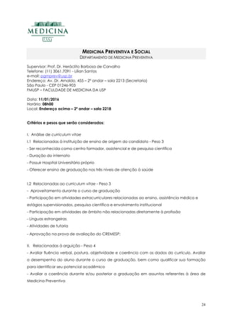 24
MEDICINA PREVENTIVA E SOCIAL
DEPARTAMENTO DE MEDICINA PREVENTIVA
Supervisor: Prof. Dr. Heráclito Barbosa de Carvalho
Telefone: (11) 3061.7091 - Lílian Santos
e-mail: pgmprev@usp.br
Endereço: Av. Dr. Arnaldo, 455 – 2º andar – sala 2213 (Secretaria)
São Paulo - CEP 01246-903
FMUSP – FACULDADE DE MEDICINA DA USP
Data: 11/01/2016
Horário: 08h00
Local: Endereço acima – 2º andar – sala 2218
Critérios e pesos que serão considerados:
I. Análise de curriculum vitae
I.1 Relacionadas à instituição de ensino de origem do candidato - Peso 3
- Ser reconhecida como centro formador, assistencial e de pesquisa científica
- Duração do internato
- Possuir Hospital Universitário próprio
- Oferecer ensino de graduação nos três níveis de atenção à saúde
I.2 Relacionadas ao curriculum vitae - Peso 3
- Aproveitamento durante o curso de graduação
- Participação em atividades extracurriculares relacionadas ao ensino, assistência médica e
estágios supervisionados, pesquisa científica e envolvimento institucional
- Participação em atividades de âmbito não relacionadas diretamente à profissão
- Línguas estrangeiras
- Atividades de tutoria
- Aprovação na prova de avaliação do CREMESP;
II. Relacionadas à arguição - Peso 4
- Avaliar fluência verbal, postura, objetividade e coerência com os dados do currículo. Avaliar
o desempenho do aluno durante o curso de graduação, bem como qualificar sua formação
para identificar seu potencial acadêmico
- Avaliar a coerência durante e/ou posterior a graduação em assuntos referentes à área de
Medicina Preventiva
 
