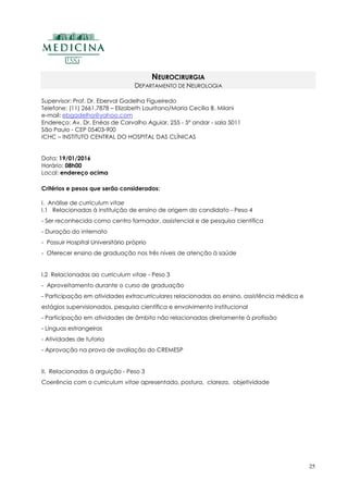 25
NEUROCIRURGIA
DEPARTAMENTO DE NEUROLOGIA
Supervisor: Prof. Dr. Eberval Gadelha Figueiredo
Telefone: (11) 2661.7878 – Elizabeth Lauritano/Maria Cecília B. Milani
e-mail: ebgadelha@yahoo.com
Endereço: Av. Dr. Enéas de Carvalho Aguiar, 255 - 5º andar - sala 5011
São Paulo - CEP 05403-900
ICHC – INSTITUTO CENTRAL DO HOSPITAL DAS CLÍNICAS
Data: 19/01/2016
Horário: 08h00
Local: endereço acima
Critérios e pesos que serão considerados:
I. Análise de curriculum vitae
I.1 Relacionadas à instituição de ensino de origem do candidato - Peso 4
- Ser reconhecida como centro formador, assistencial e de pesquisa científica
- Duração do internato
- Possuir Hospital Universitário próprio
- Oferecer ensino de graduação nos três níveis de atenção à saúde
I.2 Relacionadas ao curriculum vitae - Peso 3
- Aproveitamento durante o curso de graduação
- Participação em atividades extracurriculares relacionadas ao ensino, assistência médica e
estágios supervisionados, pesquisa científica e envolvimento institucional
- Participação em atividades de âmbito não relacionadas diretamente à profissão
- Línguas estrangeiras
- Atividades de tutoria
- Aprovação na prova de avaliação do CREMESP
II. Relacionadas à arguição - Peso 3
Coerência com o curriculum vitae apresentado, postura, clareza, objetividade
 