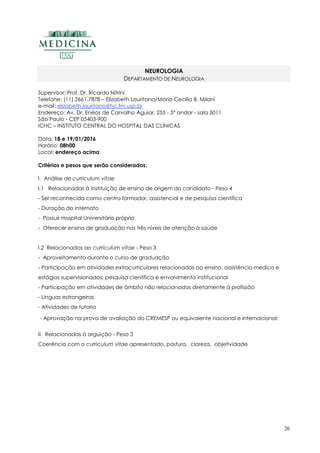 26
NEUROLOGIA
DEPARTAMENTO DE NEUROLOGIA
Supervisor: Prof. Dr. Ricardo Nitrini
Telefone: (11) 2661.7878 – Elizabeth Lauritano/Maria Cecília B. Milani
e-mail: elizabeth.lauritano@hc.fm.usp.br
Endereço: Av. Dr. Enéas de Carvalho Aguiar, 255 - 5º andar - sala 5011
São Paulo - CEP 05403-900
ICHC – INSTITUTO CENTRAL DO HOSPITAL DAS CLÍNICAS
Data: 18 e 19/01/2016
Horário: 08h00
Local: endereço acima
Critérios e pesos que serão considerados:
I. Análise de curriculum vitae
I.1 Relacionadas à instituição de ensino de origem do candidato - Peso 4
- Ser reconhecida como centro formador, assistencial e de pesquisa científica
- Duração do internato
- Possuir Hospital Universitário próprio
- Oferecer ensino de graduação nos três níveis de atenção à saúde
I.2 Relacionadas ao curriculum vitae - Peso 3
- Aproveitamento durante o curso de graduação
- Participação em atividades extracurriculares relacionadas ao ensino, assistência médica e
estágios supervisionados, pesquisa científica e envolvimento institucional
- Participação em atividades de âmbito não relacionadas diretamente à profissão
- Línguas estrangeiras
- Atividades de tutoria
- Aprovação na prova de avaliação do CREMESP ou equivalente nacional e internacional;
II. Relacionadas à arguição - Peso 3
Coerência com o curriculum vitae apresentado, postura, clareza, objetividade
 