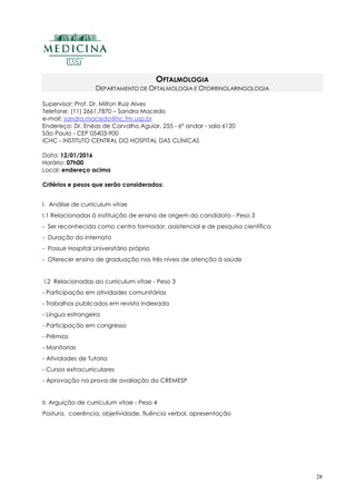28
OFTALMOLOGIA
DEPARTAMENTO DE OFTALMOLOGIA E OTORRINOLARINGOLOGIA
Supervisor: Prof. Dr. Milton Ruiz Alves
Telefone: (11) 2661.7870 – Sandra Macedo
e-mail: sandra.macedo@hc.fm.usp.br
Endereço: Dr. Enéas de Carvalho Aguiar, 255 - 6º andar - sala 6120
São Paulo - CEP 05403-900
ICHC - INSTITUTO CENTRAL DO HOSPITAL DAS CLÍNICAS
Data: 12/01/2016
Horário: 07h00
Local: endereço acima
Critérios e pesos que serão considerados:
I. Análise de curriculum vitae
I.1 Relacionadas à instituição de ensino de origem do candidato - Peso 3
- Ser reconhecida como centro formador, assistencial e de pesquisa científica
- Duração do internato
- Possuir Hospital Universitário próprio
- Oferecer ensino de graduação nos três níveis de atenção à saúde
I.2 Relacionadas ao curriculum vitae - Peso 3
- Participação em atividades comunitárias
- Trabalhos publicados em revista indexada
- Língua estrangeira
- Participação em congresso
- Prêmios
- Monitorias
- Atividades de Tutoria
- Cursos extracurriculares
- Aprovação na prova de avaliação do CREMESP
II. Arguição de curriculum vitae - Peso 4
Postura, coerência, objetividade, fluência verbal, apresentação
 
