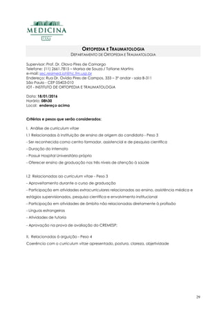29
ORTOPEDIA E TRAUMATOLOGIA
DEPARTAMENTO DE ORTOPEDIA E TRAUMATOLOGIA
Supervisor: Prof. Dr. Olavo Pires de Camargo
Telefone: (11) 2661.7815 – Marisa de Souza / Tatiane Martins
e-mail: sec.resimed.iot@hc.fm.usp.br
Endereço: Rua Dr. Ovídio Pires de Campos, 333 – 3º andar - sala B-311
São Paulo - CEP 05403-010
IOT - INSTITUTO DE ORTOPEDIA E TRAUMATOLOGIA
Data: 18/01/2016
Horário: 08h30
Local: endereço acima
Critérios e pesos que serão considerados:
I. Análise de curriculum vitae
I.1 Relacionadas à instituição de ensino de origem do candidato - Peso 3
- Ser reconhecida como centro formador, assistencial e de pesquisa científica
- Duração do internato
- Possuir Hospital Universitário próprio
- Oferecer ensino de graduação nos três níveis de atenção à saúde
I.2 Relacionadas ao curriculum vitae - Peso 3
- Aproveitamento durante o curso de graduação
- Participação em atividades extracurriculares relacionadas ao ensino, assistência médica e
estágios supervisionados, pesquisa científica e envolvimento institucional
- Participação em atividades de âmbito não relacionadas diretamente à profissão
- Línguas estrangeiras
- Atividades de tutoria
- Aprovação na prova de avaliação do CREMESP;
II. Relacionadas à arguição - Peso 4
Coerência com o curriculum vitae apresentado, postura, clareza, objetividade
 