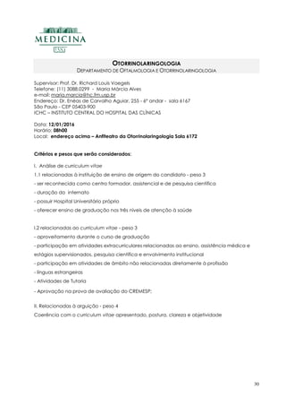 30
OTORRINOLARINGOLOGIA
DEPARTAMENTO DE OFTALMOLOGIA E OTORRINOLARINGOLOGIA
Supervisor: Prof. Dr. Richard Louis Voegels
Telefone: (11) 3088.0299 - Maria Márcia Alves
e-mail: maria.marcia@hc.fm.usp.br
Endereço: Dr. Enéas de Carvalho Aguiar, 255 - 6º andar - sala 6167
São Paulo - CEP 05403-900
ICHC – INSTITUTO CENTRAL DO HOSPITAL DAS CLÍNICAS
Data: 12/01/2016
Horário: 08h00
Local: endereço acima – Anfiteatro da Otorrinolaringologia Sala 6172
Critérios e pesos que serão considerados:
I. Análise de curriculum vitae
1.1 relacionadas à instituição de ensino de origem do candidato - peso 3
- ser reconhecida como centro formador, assistencial e de pesquisa científica
- duração do internato
- possuir Hospital Universitário próprio
- oferecer ensino de graduação nos três níveis de atenção à saúde
I.2 relacionadas ao curriculum vitae - peso 3
- aproveitamento durante o curso de graduação
- participação em atividades extracurriculares relacionadas ao ensino, assistência médica e
estágios supervisionados, pesquisa científica e envolvimento institucional
- participação em atividades de âmbito não relacionadas diretamente à profissão
- línguas estrangeiras
- Atividades de Tutoria
- Aprovação na prova de avaliação do CREMESP;
II. Relacionadas à arguição - peso 4
Coerência com o curriculum vitae apresentado, postura, clareza e objetividade
 