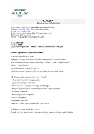 31
PATOLOGIA
DEPARTAMENTO DE PATOLOGIA
Supervisora: Profa. Dra. Sheila Aparecida Coelho Siqueira
Telefone: (11) 3061.7234 / 7322 – Caroline Fragata
e-mail: deppatol@usp.br
Endereço: Av. Dr. Arnaldo, 455 – 1º andar - sala 1103
São Paulo - CEP 01246-903
FMUSP – FACULDADE DE MEDICINA DA USP
Data: 14/01/2016
Horário: 08h00
Local: endereço acima – Biblioteca do Departamento de Patologia
Critérios e pesos que serão considerados:
I. Análise de curriculum vitae
I.1 Relacionadas à instituição de ensino de origem do candidato - Peso 3
- Ser reconhecida como centro formador, assistencial e de pesquisa científica
- Duração do internato
- Possuir Hospital Universitário próprio
- Oferecer ensino de graduação nos três níveis de atenção à saúde
I.2 Relacionadas ao curriculum vitae - Peso 3
- Desempenho durante a graduação
- Aproveitamento do internato
- Monitorias em Anatomia, Histologia ou Patologia
- Estágios assistenciais de natureza acadêmica supervisionados
- Iniciação científica
- Participação em Congressos
- Língua estrangeira
- Atividades de tutoria
- Aprovação na prova de avaliação do CREMESP
II. Relacionadas à arguição - Peso 4
Coerência com o curriculum vitae apresentado, postura, clareza e objetividade
 