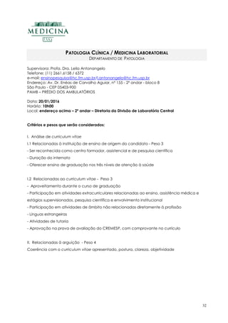 32
PATOLOGIA CLÍNICA / MEDICINA LABORATORIAL
DEPARTAMENTO DE PATOLOGIA
Supervisora: Profa. Dra. Leila Antonangelo
Telefone: (11) 2661.6158 / 6372
e-mail: ensinopesquisa@hc.fm.usp.br/l.antonangelo@hc.fm.usp.br
Endereço: Av. Dr. Enéas de Carvalho Aguiar, nº 155 - 2º andar - bloco 8
São Paulo - CEP 05403-900
PAMB – PRÉDIO DOS AMBULATÓRIOS
Data: 20/01/2016
Horário: 10h00
Local: endereço acima – 2º andar – Diretoria da Divisão de Laboratório Central
Critérios e pesos que serão considerados:
I. Análise de curriculum vitae
I.1 Relacionadas à instituição de ensino de origem do candidato - Peso 3
- Ser reconhecida como centro formador, assistencial e de pesquisa científica
- Duração do internato
- Oferecer ensino de graduação nos três níveis de atenção à saúde
I.2 Relacionadas ao curriculum vitae - Peso 3
- Aproveitamento durante o curso de graduação
- Participação em atividades extracurriculares relacionadas ao ensino, assistência médica e
estágios supervisionados, pesquisa científica e envolvimento institucional
- Participação em atividades de âmbito não relacionadas diretamente à profissão
- Línguas estrangeiras
- Atividades de tutoria
- Aprovação na prova de avaliação do CREMESP, com comprovante no currículo
II. Relacionadas à arguição - Peso 4
Coerência com o curriculum vitae apresentado, postura, clareza, objetividade
 