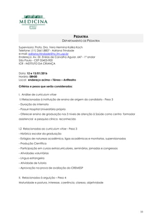 33
PEDIATRIA
DEPARTAMENTO DE PEDIATRIA
Supervisora: Profa. Dra. Vera Hermina Kalika Koch
Telefone: (11) 2661.8807 - Adriana Trindade
e-mail: adriana.trindade@hc.fm.usp.br
Endereço: Av. Dr. Enéas de Carvalho Aguiar, 647 - 1º andar
São Paulo - CEP 05403-900
ICR - INSTITUTO DA CRIANÇA
Data: 12 e 13/01/2016
Horário: 08h00
Local: endereço acima – Térreo – Anfiteatro
Critérios e pesos que serão considerados:
I. Análise de curriculum vitae
I.I Relacionadas à instituição de ensino de origem do candidato - Peso 3
- Duração do internato
- Possuir Hospital Universitário próprio
- Oferecer ensino de graduação nos 3 níveis de atenção à Saúde como centro formador
assistencial e pesquisa clínica reconhecido
I.2 Relacionadas ao curriculum vitae - Peso 3
- Histórico escolar da graduação
- Estágios de natureza acadêmica, ligas acadêmicas e monitorias, supervisionados
- Produção Científica
- Participação em cursos extracurriculares, seminários, jornadas e congressos
- Atividades voluntárias
- Língua estrangeira
- Atividade de tutoria
- Aprovação na prova de avaliação do CREMESP
II. Relacionados à arguição – Peso 4
Maturidade e postura, interesse, coerência, clareza, objetividade
 