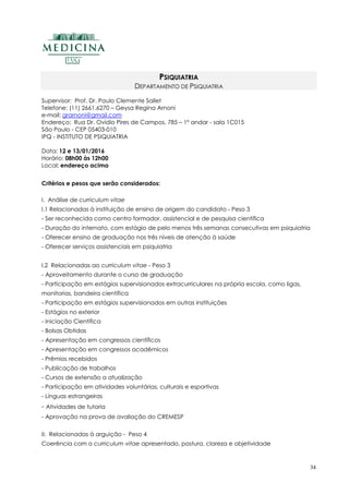 34
PSIQUIATRIA
DEPARTAMENTO DE PSIQUIATRIA
Supervisor: Prof. Dr. Paulo Clemente Sallet
Telefone: (11) 2661.6270 – Geysa Regina Arnoni
e-mail: grarnoni@gmail.com
Endereço: Rua Dr. Ovídio Pires de Campos, 785 – 1º andar - sala 1C015
São Paulo - CEP 05403-010
IPQ - INSTITUTO DE PSIQUIATRIA
Data: 12 e 13/01/2016
Horário: 08h00 às 12h00
Local: endereço acima
Critérios e pesos que serão considerados:
I. Análise de curriculum vitae
I.1 Relacionadas à instituição de ensino de origem do candidato - Peso 3
- Ser reconhecida como centro formador, assistencial e de pesquisa científica
- Duração do internato, com estágio de pelo menos três semanas consecutivas em psiquiatria
- Oferecer ensino de graduação nos três níveis de atenção à saúde
- Oferecer serviços assistenciais em psiquiatria
I.2 Relacionadas ao curriculum vitae - Peso 3
- Aproveitamento durante o curso de graduação
- Participação em estágios supervisionados extracurriculares na própria escola, como ligas,
monitorias, bandeira científica
- Participação em estágios supervisionados em outras instituições
- Estágios no exterior
- Iniciação Científica
- Bolsas Obtidas
- Apresentação em congressos científicos
- Apresentação em congressos acadêmicos
- Prêmios recebidos
- Publicação de trabalhos
- Cursos de extensão a atualização
- Participação em atividades voluntárias, culturais e esportivas
- Línguas estrangeiras
- Atividades de tutoria
- Aprovação na prova de avaliação do CREMESP
II. Relacionadas à arguição - Peso 4
Coerência com o curriculum vitae apresentado, postura, clareza e objetividade
 
