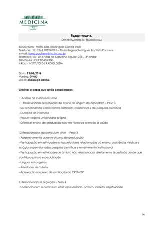 36
RADIOTERAPIA
DEPARTAMENTO DE RADIOLOGIA
Supervisora: Profa. Dra. Rosangela Correa Villar
Telefone: (11) 2661.7089/7081 – Tânia Regina Rodrigues Baptista Pachere
e-mail: tania.pachere@hc.fm.usp.br
Endereço: Av. Dr. Enéas de Carvalho Aguiar, 255 – 3ª andar
São Paulo - CEP 05403-900
InRad - INSTITUTO DE RADIOLOGIA
Data: 13/01/2016
Horário: 09h00
Local: endereço acima
Critérios e pesos que serão considerados:
I. Análise de curriculum vitae
I.1 Relacionadas à instituição de ensino de origem do candidato – Peso 3
- Ser reconhecida como centro formador, assistencial e de pesquisa científica
- Duração do internato
- Possuir Hospital Universitário próprio
- Oferecer ensino de graduação nos três níveis de atenção à saúde
I.2 Relacionados ao curriculum vitae - Peso 3
- Aproveitamento durante o curso de graduação
- Participação em atividades extracurriculares relacionadas ao ensino, assistência médica e
estágios supervisionados pesquisa científica e envolvimento institucional
- Participação em atividades de âmbito não relacionadas diretamente à profissão desde que
contribua para a especialidade
- Línguas estrangeiras
- Atividades de Tutoria
- Aprovação na prova de avaliação do CREMESP
II. Relacionadas à arguição – Peso 4
Coerência com o curriculum vitae apresentado, postura, clareza, objetividade
 