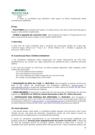 38
2. Todos os candidatos que obtiverem notas iguais na última classificação serão
considerados habilitados.
22ªª FFAASSEE::
- Prova Prática será avaliada de 0 (zero) a 10 (dez) pontos, com duas casas decimais após a
vírgula, e terá caráter classificatório.
- Análise e arguição de curriculum vitae - será avaliada de 0 (zero) a 10 (dez) pontos com
duas casas decimais após a vírgula, e terá caráter classificatório.
V. NOTA FINAL
A nota final de cada candidato será o resultado da pontuação obtida em cada fase,
conforme segue: [(Prova da 1ª fase X 5) + (Prova Prática X 4) + (Análise e arguição de
curriculum vitae X 1)]/10.
VI. CLASSIFICAÇÃO FINAL E CRITÉRIOS DE DESEMPATE
1. Os candidatos habilitados serão classificados em ordem decrescente da nota final,
obedecendo-se ao número de vagas disponíveis por programa para o presente processo
seletivo.
2. Em caso de empate na nota final, na última posição disponível, serão utilizados como
critérios de desempate:
1º) A nota obtida na prova prática;
2º) A nota obtida na prova escrita;
3º) A nota atribuída na análise e arguição de curriculum vitae;
4º) a idade, com privilégio para o mais velho.
33.. DDIIVVUULLGGAAÇÇÃÃOO DDAA NNOOTTAA DDAA 22ªª FFAASSEE: Em 28/01/2016,, será divulgada a relação nominal por
área e por ordem de classificação nos endereços eletrônicos www.fm.usp.br e
www.edudata.com.br e publicado posteriormente no Diário Oficial do Estado de São Paulo.
Não serão informados resultados por telefone.
4. VVIISSTTAASS EE RREECCUURRSSOOSS: O prazo para a solicitação de vista de prova e interposição dos recursos
expirará em 02/02/2016 às 14h30 (ver maiores informações no item VII – Vistas e Recursos)
5. CCOONNVVOOCCAAÇÇÃÃOO PPAARRAA MMAATTRRIICCUULLAA DDOOSS AAPPRROOVVAADDOOSS:: Em 04/02/2016, será divulgada a
relação nominal por área e por ordem de classificação final dos convocados para matrícula,
nos endereços eletrônicos www.fm.usp.br e www.edudata.com.br e posteriormente publicado
no Diário Oficial do Estado de São Paulo. Não serão informados resultados por telefone.
VII. VISTAS E RECURSOS
1. Nos prazos fixados neste edital, o candidato poderá requerer vista da prova, bem como
interpor recurso, sob pena de preclusão, requerendo revisão da nota dada à prova ou
apontando erro na elaboração ou no resultado das questões.
2. Assiste ao candidato, pessoalmente ou por intermédio de procurador habilitado com
poderes específicos, devendo portar obrigatoriamente documento com foto e CPF, o direito de
ter vista de quaisquer provas do processo seletivo, durante o prazo para o recurso. O
candidato que assim requerer, poderá obter vista da prova da 1º fase e da prova prática, por
 