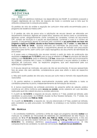 39
meio de consulta eletrônica individual, nas dependências da FMUSP. O candidato acessará a
imagem digitalizada de sua folha de resposta de modo a constatar que a nota que foi
atribuída corresponde à correção procedida.
Os pedidos de vista da análise e arguição de curriculum vitae serão encaminhados para o
programa de residência médica afim.
3. O pedido de vista da prova e/ou a solicitação de recurso devem ser efetuados em
requerimento individual, digitado em papel ofício, expresso em termos claros e convenientes,
devendo conter, obrigatoriamente: nome completo do candidato, número do documento
CPF, número de inscrição e a opção de especialidade, contendo o caso e o número da
questão. O requerimento deverá se assinado pelo candidato e ser protocolado em duas vias
(original e cópia) na COREME, situada na Rua Teodoro Sampaio, 115, 1º andar, nos dias úteis no
horário das 9h00 às 14h30. Quando efetuado por intermédio de procurador, nos casos
previstos nos itens 1 e 2 deste capítulo, o requerimento deverá ser instruído com procuração
especifica para tal fim, assim como com cópia reprográfica do documento de identidade do
procurador.
4. O prazo para a interposição dos recursos iniciará a partir da data da publicação dos
resultados e expirará em 11/12/2015, para os que se referirem à 1ª fase do processo de seleção
pública, e em 02/02/2016, para os referentes à 2ª fase, observado o horário de funcionamento
da COREME, conforme item 3 supra. A COREME encaminhará o recurso relativo à análise e
arguição de curriculum vitae, ao respectivo programa, que será responsável pela sua
apreciação e julgamento.
5. O recurso deverá ser motivado, sob pena de não ser reconhecido. O recurso apresentado
fora do prazo não será admitido, considerando-se para esse efeito a data do respectivo
protocolo.
6. Não será aceito pedido de vista e/ou recurso por outro meio e formato não especificados
neste Edital.
7. Os pontos relativos a questões eventualmente anuladas serão atribuídos a todos os
candidatos presentes na prova, independentemente de formulação de recurso.
8. A banca examinadora da entidade promotora do presente edital de seleção pública
constitui-se em última instância para recurso ou revisão, sendo soberana em suas decisões,
razão pela qual não caberá recursos ou revisões adicionais.
9. A partir de 16/12/2015, a resposta do recurso, relativo à 1º fase, poderá ser retirada, pelo
candidato ou procurador, na COREME, situada na Rua Teodoro Sampaio, 115, 1º andar, nos
dias úteis, no horário das 9h00 às 15h30.
10. A partir de 05/02/2016, a resposta do recurso relacionado à 2º fase, poderá ser retirada,
pelo candidato ou pelo procurador, na COREME, no endereço e nos horários mencionados
acima.
VIII - MATRÍCULA
1. Os candidatos habilitados, conforme o limite de vagas por programa deverão realizar sua
matrícula na COREME da FACULDADE DE MEDICINA DA UNIVERSIDADE DE SÃO PAULO, no
período de 15 a 17 de fevereiro de 2016, das 9h00 às 15h30, ininterruptamente. A lista dos
candidatos que deverão realizar matrícula no dia 15/02 ou 16/02 ou 17/02 será divulgada em
04/02/2016 no endereço eletrônico www.fm.usp.br e www.edudata.com.br. O não
comparecimento do candidato, na data de convocação, implicará na sua desistência.
 