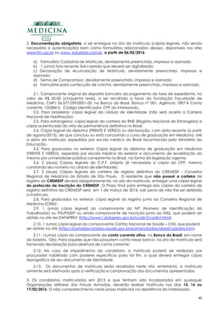 40
2. Documentação obrigatória, a ser entregue no ato da matrícula (cópias legíveis, não sendo
necessária a autenticação) bem como formulários relacionados abaixo, disponíveis nos sites
www.fm.usp.br ou www. edudata.com.br, a partir de 06/02/2016:
a) Formulário Cadastral de Matrícula, devidamente preenchido, impresso e assinado;
b) 1 (uma) foto recente 3x4 colorida que deverá ser digitalizada;
c) Declaração de Acumulação de Matrícula, devidamente preenchido, impresso e
assinado;
d) Termo de Compromisso, devidamente preenchido, impresso e assinado;
e) Formulário para confecção de crachá, devidamente preenchido, impresso e assinado.
2.1. Comprovante original do deposito bancário do pagamento de taxa de expediente, no
valor de R$ 50,00 (cinquenta reais), a ser recolhida a favor da Fundação Faculdade de
Medicina, CNPJ 56.577.059/0001-00, no Banco do Brasil, Banco nº 001, Agência: 1897-X Conta
corrente: 105284-5. Código Identificador: CPF do interessado.
2.2. Para brasileiros: cópia legível da cédula de identidade (não será aceita a Carteira
Nacional de Habilitação);
2.3. Para estrangeiros: cópia legível da carteira do RNE (Registro Nacional de Estrangeiro) e
cópia autenticada do visto de permanência definitiva no Brasil;
2.4. Cópia legível do diploma (FRENTE E VERSO) ou declaração, com data recente (a partir
de agosto/2015), de que concluiu ou está concluindo o curso de graduação em Medicina, até
a data da matricula, expedidos por escola médica do Brasil reconhecida pelo Ministério da
Educação.
2.5. Para graduados no exterior: Cópia legível do diploma de graduação em Medicina
(FRENTE E VERSO), expedido por escola médica do exterior e documento de revalidação do
mesmo por universidade pública competente no Brasil, na forma da legislação vigente;
2.6. 2 (duas) Cópias legíveis do C.P.F. próprio (é necessária a cópia do CPF, mesmo
constando seu número na cédula de identidade);
2.7. 2 (duas) Cópias legíveis da carteira de registro definitivo do CREMESP - Conselho
Regional de Medicina do Estado de São Paulo. O residente que não possuir a carteira de
registro do CREMESP deverá obrigatoriamente, no ato da matricula, entregar uma cópia legível
do protocolo de inscrição do CREMESP. O Prazo final para entrega das cópias da carteira de
registro definitivo do CREMESP será em 1 de março de 2016, sob pena de não lhe ser deferida
a matricula;
2.8. Para graduados no exterior: cópia legível do registro junto ao Conselho Regional de
Medicina (CRM);
2.9. 1 (uma) cópia legível) do comprovante do NIT (Número de Identificação do
Trabalhador) ou PIS/PASEP ou ainda comprovante de inscrição junto ao INSS, que poderá ser
obtido no site da DATAPREV (http://www1.dataprev.gov.br/cadint/cadint.html).
2.10. 1 (uma) cópia legível do comprovante Cartão Nacional de Saúde – CNS, que poderá
ser obtido no site (https://portaldocidadao.saude.gov.br/portalcidadao/areaCadastro.htm)
2.11. 1(uma) cópia do comprovante de conta corrente ativa no Banco do Brasil, em nome
do bolsista. Obs: Para aqueles que não possuírem conta nesse banco, no ato da matrícula será
fornecida declaração para abertura de conta corrente;
2.12. No caso de impedimento do candidato, a matrícula poderá ser realizada por
procurador habilitado com poderes específicos para tal fim, o qual deverá entregar cópia
reprográfica de seu documento de identidade.
2.13. Os documentos de matrícula serão recebidos neste ato, entretanto, a matrícula
somente será efetivada após a verificação e comprovação dos documentos apresentados.
3. Os candidatos matriculados em 2015 e que tenham sido incorporados em quaisquer
Organizações Militares das Forças Armadas, deverão realizar matrícula nos dias 15, 16 ou
17/02/2016. O não comparecimento neste prazo implicará na desistência do interessado.
 