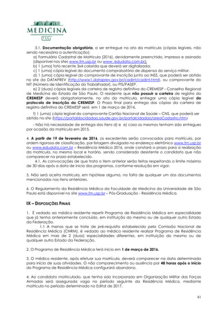 41
3.1. Documentação obrigatória, a ser entregue no ato da matrícula (cópias legíveis, não
sendo necessária a autenticação):
a) Formulário Cadastral de Matrícula (2016), devidamente preenchido, impresso e assinado
(disponível nos sites www.fm.usp.br ou www. edudata.com.br);
b) 1 (uma) foto recente 3x4 colorida que deverá ser digitalizada;
c) 1 (uma) cópia legível do documento comprobatório de dispensa do serviço militar;
d) 1 (uma) cópia legível do comprovante de inscrição junto ao INSS, que poderá ser obtido
no site da DATAPREV (http://www1.dataprev.gov.br/cadint/cadint.html), ou comprovante do
NIT (Número de Identificação do Trabalhador), ou PIS/PASEP.
e) 2 (duas) cópias legíveis da carteira de registro definitivo do CREMESP - Conselho Regional
de Medicina do Estado de São Paulo. O residente que não possuir a carteira de registro do
CREMESP deverá obrigatoriamente, no ato da matricula, entregar uma cópia legível do
protocolo de inscrição do CREMESP. O Prazo final para entrega das cópias da carteira de
registro definitivo do CREMESP será em 1 de março de 2016.
f) 1 (uma) cópia legível do comprovante Cartão Nacional de Saúde – CNS, que poderá ser
obtido no site (https://portaldocidadao.saude.gov.br/portalcidadao/areaCadastro.htm)
- Não há necessidade de entrega dos itens d) e e) caso os mesmos tenham sido entregues
por ocasião da matrícula em 2015.
4. A partir de 19 de fevereiro de 2016, os excedentes serão convocados para matrícula, por
ordem rigorosa de classificação, por listagem divulgada no endereço eletrônico www.fm.usp.br
ou www.edudata.com.br – Residência Médica 2016, onde constará o prazo para a realização
da matrícula, no mesmo local e horário, sendo considerado desistente o candidato que não
comparecer no prazo estabelecido.
4.1. As convocações de que trata o item anterior serão feitas respeitando o limite máximo
de 30 dias após a data de inicio dos programas, conforme resolução em vigor.
5. Não será aceita matrícula, em hipótese alguma, na falta de qualquer um dos documentos
mencionados nos itens anteriores.
6. O Regulamento da Residência Médica da Faculdade de Medicina da Universidade de São
Paulo está disponível no site www.fm.usp.br – Pós-Graduação - Residência Médica.
IX – DISPOSIÇÕES FINAIS
1. É vedado ao médico residente repetir Programa de Residência Médica em especialidade
que já tenha anteriormente concluído, em instituição do mesmo ou de qualquer outro Estado
da Federação.
1.1 A menos que se trate de pré-requisito estabelecido pela Comissão Nacional de
Residência Médica (CNRM), é vedado ao médico residente realizar Programa de Residência
Médica em mais de 2 (duas) especialidades diferentes, em instituição do mesmo ou de
qualquer outro Estado da Federação.
2. O Programa de Residência Médica terá início em 1 de março de 2016.
3. O médico residente, após efetuar sua matrícula, deverá comparecer na data determinada
para início de suas atividades. O não comparecimento ou ausência por 48 horas após o início
do Programa de Residência Médica configurará abandono.
4. Ao candidato matriculado, que tenha sido incorporado em Organização Militar das Forças
Armadas será assegurada vaga no período seguinte da Residência Médica, mediante
matrícula no período determinado no Edital de 2017.
 