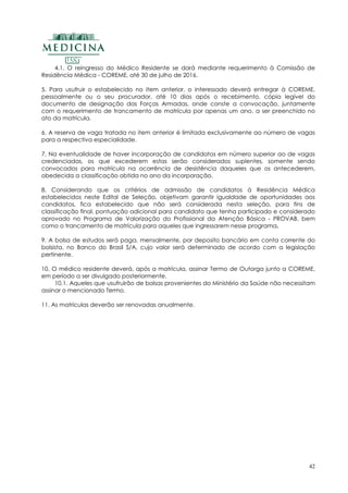 42
4.1. O reingresso do Médico Residente se dará mediante requerimento à Comissão de
Residência Médica - COREME, até 30 de julho de 2016.
5. Para usufruir o estabelecido no item anterior, o interessado deverá entregar à COREME,
pessoalmente ou o seu procurador, até 10 dias após o recebimento, cópia legível do
documento de designação das Forças Armadas, onde conste a convocação, juntamente
com o requerimento de trancamento de matrícula por apenas um ano, a ser preenchido no
ato da matrícula.
6. A reserva de vaga tratada no item anterior é limitada exclusivamente ao número de vagas
para a respectiva especialidade.
7. Na eventualidade de haver incorporação de candidatos em número superior ao de vagas
credenciadas, os que excederem estas serão considerados suplentes, somente sendo
convocados para matrícula na ocorrência de desistência daqueles que os antecederem,
obedecida a classificação obtida no ano da incorporação.
8. Considerando que os critérios de admissão de candidatos à Residência Médica
estabelecidos neste Edital de Seleção, objetivam garantir igualdade de oportunidades aos
candidatos, fica estabelecido que não será considerada nesta seleção, para fins de
classificação final, pontuação adicional para candidato que tenha participado e considerado
aprovado no Programa de Valorização do Profissional da Atenção Básica - PROVAB, bem
como o trancamento de matrícula para aqueles que ingressarem nesse programa.
9. A bolsa de estudos será paga, mensalmente, por deposito bancário em conta corrente do
bolsista, no Banco do Brasil S/A, cujo valor será determinado de acordo com a legislação
pertinente.
10. O médico residente deverá, após a matrícula, assinar Termo de Outorga junto a COREME,
em período a ser divulgado posteriormente.
10.1. Aqueles que usufruirão de bolsas provenientes do Ministério da Saúde não necessitam
assinar o mencionado Termo.
11. As matrículas deverão ser renovadas anualmente.
 