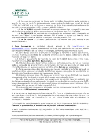 5
4.2. No caso de emprego de fraude pelo candidato beneficiado pela redução e
isenção da taxa de inscrição, serão adotados os procedimentos indicados no art. 4º, da Lei
12.782, de 21/12/2007 e se confirmada a presença de ilícito, fica o candidato imediatamente
excluído do processo seletivo, notificando-se o Ministério Público.
4.3. Em 13/10/2015, o candidato deverá acessar os mesmos sites, para verificar se a sua
solicitação de redução de 50% do valor da taxa de inscrição ou isenção foi deferida.
4.4. Em 14/10/2015, os eventuais recursos deverão ser entregues, pelo interessado ou
terceiros, na COREME, à Rua Teodoro Sampaio, 115, 1º andar no horário das 9h00 às 15h30.
(não sendo permitido corrigir, substituir ou entregar nova documentação).
4.5. Em 15/10/2015, o candidato deverá acessar os mesmos sites, para verificar se seu
recurso foi deferido.
5. Para inscrever-se o candidato deverá acessar o site www.fm.usp.br ou
www.edudata.com.br, durante o período das inscrições, por meio do link ao processo seletivo
para Residência Médica 2016 e efetuar sua inscrição, conforme procedimentos a seguir:
5.1. Ler o Edital, preencher o formulário de inscrição e transmitir os dados pela Internet,
sendo de total responsabilidade do candidato a informação dos dados cadastrais no ato da
inscrição, sob as penas da lei;
5.2. Efetuar o pagamento da inscrição, no valor de R$ 620,00 (seiscentos e vinte reais),
impreterivelmente, até a data limite das inscrições.
5.3. O boleto bancário, disponível nos endereços eletrônicos acima, deverá ser impresso
após a conclusão do preenchimento do formulário de inscrição, podendo ser pago pelo
Internet Banking ou em qualquer agência bancária, até a data de seu vencimento.
5.4. Para aqueles cujo pedido de redução da taxa de inscrição for deferido, constará no
boleto bancário o valor com a redução de 50%. Para aqueles cujo pedido de isenção total for
deferido, não haverá necessidade de impressão de boleto.
5.5. O boleto bancário pago não deverá ser encaminhado para a COREME, mas deverá
ser guardado até o término do processo seletivo, para eventual conferência.
5.6. Não serão aceitas inscrições cujo pagamento da devida taxa for realizado por
depósito em caixa eletrônico, pelo correio, transferência ou depósito em conta-corrente, DOC,
ordem de pagamento, condicionais, extemporâneas ou por quaisquer outros meios que não o
boleto bancário, nos termos estabelecidos neste Edital.
5.7. A inscrição será considerada efetivada, quando ocorrer a compensação bancária,
normalmente até 72 horas após o pagamento.
6. A Faculdade de Medicina da Universidade de São Paulo e a Edudata Informática não se
responsabilizam por solicitação de inscrição não recebida por motivos de ordem técnica dos
computadores, falhas de comunicação, ou por outros fatores que impossibilitem a
transferência de dados.
7. Os candidatos somente poderão se inscrever em um único Programa de Residência Médica.
É vedada, a qualquer título, a mudança de opção após o término das inscrições.
8. Serão indeferidas as inscrições cujo pagamento da taxa for realizado após o dia 30/10/2015,
sem exceções.
9. Não serão aceitos pedidos de devolução da importância paga, em hipótese alguma.
Para evitar qualquer problema, faça o pagamento em seguida à inscrição.
Não deixe para o último dia.
 