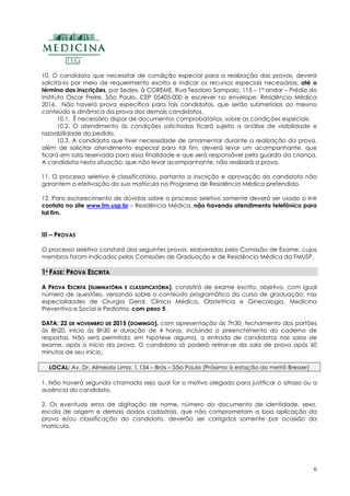 6
10. O candidato que necessitar de condição especial para a realização das provas, deverá
solicitá-la por meio de requerimento escrito e indicar os recursos especiais necessários, até o
término das inscrições, por Sedex, à COREME, Rua Teodoro Sampaio, 115 – 1º andar – Prédio do
Instituto Oscar Freire, São Paulo, CEP 05405-000 e escrever no envelope: Residência Médica
2016. Não haverá prova específica para tais candidatos, que serão submetidos ao mesmo
conteúdo e dinâmica da prova dos demais candidatos.
10.1. É necessário dispor de documentos comprobatórios, sobre as condições especiais.
10.2. O atendimento às condições solicitadas ficará sujeito a análise de viabilidade e
razoabilidade do pedido.
10.3. A candidata que tiver necessidade de amamentar durante a realização da prova,
além de solicitar atendimento especial para tal fim, deverá levar um acompanhante, que
ficará em sala reservada para essa finalidade e que será responsável pela guarda da criança.
A candidata nesta situação, que não levar acompanhante, não realizará a prova.
11. O processo seletivo é classificatório, portanto a inscrição e aprovação do candidato não
garantem a efetivação da sua matrícula no Programa de Residência Médica pretendido.
12. Para esclarecimento de dúvidas sobre o processo seletivo somente deverá ser usado o link
contato no site www.fm.usp.br – Residência Médica, não havendo atendimento telefônico para
tal fim.
III – PROVAS
O processo seletivo constará das seguintes provas, elaboradas pela Comissão de Exame, cujos
membros foram indicados pelas Comissões de Graduação e de Residência Médica da FMUSP.
11ªª FFAASSEE:: PPRROOVVAA EESSCCRRIITTAA
AA PPRROOVVAA EESSCCRRIITTAA ((EELLIIMMIINNAATTÓÓRRIIAA EE CCLLAASSSSIIFFIICCAATTÓÓRRIIAA)),, consistirá de exame escrito, objetivo, com igual
número de questões, versando sobre o conteúdo programático do curso de graduação, nas
especialidades de Cirurgia Geral, Clínica Médica, Obstetrícia e Ginecologia, Medicina
Preventiva e Social e Pediatria, com peso 5.
DDAATTAA:: 2222 DDEE NNOOVVEEMMBBRROO DDEE 22001155 ((DDOOMMIINNGGOO)),, com apresentação às 7h30, fechamento dos portões
às 8h20, início às 8h30 e duração de 4 horas, incluindo o preenchimento do caderno de
respostas. Não será permitida, em hipótese alguma, a entrada de candidatos nas salas de
exame, após o início da prova. O candidato só poderá retirar-se da sala de prova após 60
minutos de seu início.
LOCAL: Av. Dr. Almeida Lima, 1.134 – Brás – São Paulo (Próximo à estação do metrô Bresser)
1. Não haverá segunda chamada seja qual for o motivo alegado para justificar o atraso ou a
ausência do candidato.
2. Os eventuais erros de digitação de nome, número do documento de identidade, sexo,
escola de origem e demais dados cadastrais, que não comprometam a boa aplicação da
prova e/ou classificação do candidato, deverão ser corrigidos somente por ocasião da
matrícula.
 