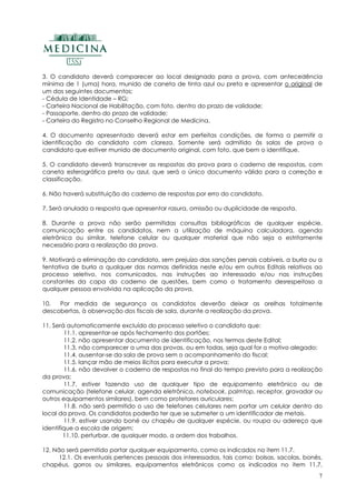 7
3. O candidato deverá comparecer ao local designado para a prova, com antecedência
mínima de 1 (uma) hora, munido de caneta de tinta azul ou preta e apresentar o original de
um dos seguintes documentos:
- Cédula de Identidade – RG;
- Carteira Nacional de Habilitação, com foto, dentro do prazo de validade;
- Passaporte, dentro do prazo de validade;
- Carteira do Registro no Conselho Regional de Medicina.
4. O documento apresentado deverá estar em perfeitas condições, de forma a permitir a
identificação do candidato com clareza. Somente será admitido às salas de prova o
candidato que estiver munido de documento original, com foto, que bem o identifique.
5. O candidato deverá transcrever as respostas da prova para o caderno de respostas, com
caneta esferográfica preta ou azul, que será o único documento válido para a correção e
classificação.
6. Não haverá substituição do caderno de respostas por erro do candidato.
7. Será anulada a resposta que apresentar rasura, omissão ou duplicidade de resposta.
8. Durante a prova não serão permitidas consultas bibliográficas de qualquer espécie,
comunicação entre os candidatos, nem a utilização de máquina calculadora, agenda
eletrônica ou similar, telefone celular ou qualquer material que não seja o estritamente
necessário para a realização da prova.
9. Motivará a eliminação do candidato, sem prejuízo das sanções penais cabíveis, a burla ou a
tentativa de burla a qualquer das normas definidas neste e/ou em outros Editais relativos ao
processo seletivo, nos comunicados, nas instruções ao interessado e/ou nas instruções
constantes da capa do caderno de questões, bem como o tratamento desrespeitoso a
qualquer pessoa envolvida na aplicação da prova.
10. Por medida de segurança os candidatos deverão deixar as orelhas totalmente
descobertas, à observação dos fiscais de sala, durante a realização da prova.
11. Será automaticamente excluído do processo seletivo o candidato que:
11.1. apresentar-se após fechamento dos portões;
11.2. não apresentar documento de identificação, nos termos deste Edital;
11.3. não comparecer a uma das provas, ou em todas, seja qual for o motivo alegado;
11.4. ausentar-se da sala de prova sem o acompanhamento do fiscal;
11.5. lançar mão de meios ilícitos para executar a prova;
11.6. não devolver o caderno de respostas no final do tempo previsto para a realização
da prova;
11.7. estiver fazendo uso de qualquer tipo de equipamento eletrônico ou de
comunicação (telefone celular, agenda eletrônica, notebook, palmtop, receptor, gravador ou
outros equipamentos similares), bem como protetores auriculares;
11.8. não será permitido o uso de telefones celulares nem portar um celular dentro do
local da prova. Os candidatos poderão ter que se submeter a um identificador de metais.
11.9. estiver usando boné ou chapéu de qualquer espécie, ou roupa ou adereço que
identifique a escola de origem;
11.10. perturbar, de qualquer modo, a ordem dos trabalhos.
12. Não será permitido portar qualquer equipamento, como os indicados no item 11.7.
12.1. Os eventuais pertences pessoais dos interessados, tais como: bolsas, sacolas, bonés,
chapéus, gorros ou similares, equipamentos eletrônicos como os indicados no item 11.7,
 