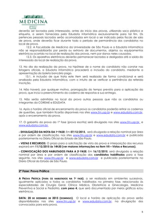 8
deverão ser lacrados pelo interessado, antes do início das provas, utilizando saco plástico e
etiqueta, a serem fornecidos pela Edudata Informática exclusivamente para tal fim. Os
pertences pessoais lacrados serão acomodados em local a ser indicado pelos fiscais de sala
de prova, onde deverão ficar durante todo o período de permanência dos candidatos no
local de prova.
12.2. A Faculdade de Medicina da Universidade de São Paulo e a Edudata Informática
não se responsabilizarão por perda ou extravio de documentos, objetos ou equipamentos
eletrônicos ocorrido no local de realização das provas, nem por danos neles causados.
12.3. Os aparelhos eletrônicos deverão permanecer lacrados e desligados até a saída do
interessado do local de realização da prova.
13. No dia da realização da prova, na hipótese de o nome do candidato não constar nas
listagens oficiais, a Edudata Informática procederá a inclusão do candidato, mediante a
apresentação do boleto bancário pago.
13.1. A inclusão de que trata este item será realizada de forma condicional e será
analisada pela Edudata Informática, com o intuito de se verificar a pertinência da referida
inscrição.
14. Não haverá, por qualquer motivo, prorrogação do tempo previsto para a aplicação da
prova, que inclui o preenchimento do caderno de respostas e sua entrega.
15. Não serão admitidas no local da prova outras pessoas que não os candidatos ou
integrantes da COREME e EDUDATA.
16. Após o horário oficial de encerramento da prova os candidatos poderão retirar os cadernos
de questões, que também ficarão disponíveis nos sites www.fm.usp.br e www.edudata.com.br,
após o encerramento da prova.
17. O gabarito da prova da 1º fase (prova escrita) será divulgado nos sites www.fm.usp.br e
www.edudata.com.br.
-- DDIIVVUULLGGAAÇÇÃÃOO DDAA NNOOTTAA DDAA 11ªª FFAASSEE:: Em 07/12/2015, será divulgada a relação nominal por área
e por ordem de classificação, nos sites www.fm.usp.br e www.edudata.com.br e publicada
posteriormente no Diário Oficial do Estado de São Paulo.
-- VVIISSTTAASS EE RREECCUURRSSOOSS: O prazo para a solicitação de vista da prova e interposição dos recursos
expirará em 11/12/2015 às 14h30 (ver maiores informações no item VII – Vistas e Recursos).
-- CCOONNVVOOCCAAÇÇÃÃOO DDOOSS HHAABBIILLIITTAADDOOSS PPAARRAA AA 22ªª FFAASSEE:: Em 16/12/2015, será divulgada a relação
nominal por área e por ordem de classificação dos candidatos habilitados para a fase
seguinte, nos sites www.fm.usp.br e www.edudata.com.br e publicada posteriormente no
Diário Oficial do Estado de São Paulo.
2ª Fase: Prova Prática
AA PPRROOVVAA PPRRÁÁTTIICCAA ((PPAARRAA OOSS HHAABBIILLIITTAADDOOSS NNAA 11ªª FFAASSEE)),, a ser realizada em ambientes sucessivos,
igualmente aplicados a todos os candidatos habilitados na primeira fase, relacionada às
especialidades de Cirurgia Geral, Clínica Médica, Obstetrícia e Ginecologia, Medicina
Preventiva e Social e Pediatria, com peso 4, que será documentada por meios gráficos e/ou
eletrônicos.
DDAATTAA:: 2200 DDEE DDEEZZEEMMBBRROO DDEE 22001155 ((DDOOMMIINNGGOO)).. O local e horário de aplicação da prova serão
disponibilizados nos sites www.fm.usp.br e www.edudata.com.br, na divulgação dos
convocados para esta prova.
 