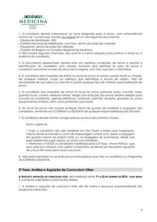 9
1. O candidato deverá comparecer ao local designado para a prova, com antecedência
mínima de 1 (uma) hora, munido do original de um dos seguintes documentos:
- Cédula de Identidade – RG;
- Carteira Nacional de Habilitação, com foto, dentro do prazo de validade;
- Passaporte, dentro do prazo de validade;
- Carteira do Registro no Conselho Regional de Medicina.
2. Não haverá segunda chamada, seja qual for o motivo alegado para justificar o atraso ou a
ausência do candidato.
3. O documento apresentado deverá estar em perfeitas condições, de forma a permitir a
identificação do candidato com clareza. Somente será admitido às salas de prova o
candidato que estiver munido de documento original, com foto, que bem o identifique.
4. O candidato será impedido de entrar no local da prova se estiver usando boné ou chapéu
de qualquer espécie, roupa ou adereço que identifique a escola de origem. Não há
necessidade de usar jaleco ou avental ou portar qualquer tipo de material, para realização da
prova.
5. O candidato será impedido de entrar no local da prova portando bolsa, mochila, mala,
guarda-chuva, caneta, telefone celular, relógio (nas estações das provas existem relógios para
consulta do candidato), agenda eletrônica, notebook, palmtop, receptor, gravador ou outros
equipamentos similares, bem como protetores auriculares.
6. No local da prova não haverá qualquer forma de guarda de materiais e bagagens dos
candidatos, isentando-se a COREME e a EDUDATA de qualquer responsabilidade por tais bens.
7. O candidato deverá manter consigo apenas óculos e documentos citados.
Assim, sugere-se:
√ Caso o candidato não seja residente em São Paulo e esteja aqui hospedado,
mesmo tendo encerrado a conta de hospedagem (check out), deixar a bagagem
em guarda volume do próprio hotel, ou no bagageiro de automóveis, desde que
esses estejam em lugar seguro, ou ainda com familiares.
√ Alertamos a TODOS os candidatos habilitados para a 2ª Fase – Prova Prática - que
essa, pela sua natureza, está sujeita a imprevistos, podendo ser necessário aguardar
de uma a três horas para iniciar sua prova.
8. Não serão admitidas no local da prova outras pessoas que não os candidatos ou integrantes
da COREME e EDUDATA.
2ª Fase: Análise e Arguição de Curruculum Vitae
AA AANNÁÁLLIISSEE EE AARRGGUUIIÇÇÃÃOO DDEE CCUURRRRIICCUULLUUMM VVIITTAAEE, será realizada entre 1111 AA 2222 DDEE JJAANNEEIIRROO DDEE 22001166, com peso
1, conforme calendário e informações abaixo.
1. A análise e arguição de curriculum vitae são de inteira e exclusiva responsabilidade dos
programas oferecidos.
 