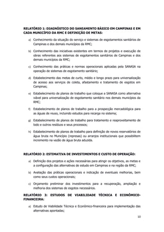 RELATÓRIO 1: DIAGNÓSTICO DO SANEAMENTO BÁSICO EM CAMPINAS E EM
CADA MUNICÍPIO DA RMC E DEFINIÇÃO DE METAS:
a) Conhecimento da situação do serviço e sistemas de esgotamentos sanitários de
Campinas e dos demais municípios da RMC;
b) Conhecimento das iniciativas existentes em termos de projetos e execução de
obras referentes aos sistemas de esgotamentos sanitários de Campinas e dos
demais municípios da RMC;
c) Conhecimento das práticas e normas operacionais aplicadas pela SANASA na
operação de sistemas de esgotamento sanitário;
d) Estabelecimento das metas de curto, médio e longo prazo para universalização
de acesso aos serviços de coleta, afastamento e tratamento de esgotos em
Campinas;
e) Estabelecimento de planos de trabalho que coloque a SANASA como alternativa
viável para universalização de esgotamento sanitário nos demais municípios da
RMC;
f) Estabelecimento de planos de trabalho para a prospecção mercadológica para
as águas de reuso, incluindo estudos para recarga no sistema;
g) Estabelecimento de planos de trabalho para tratamento e reaproveitamento de
lodo e outros resíduos e seus processos;
h) Estabelecimento de planos de trabalho para definição de novos reservatórios de
água bruta no Município (represas) ou arranjos institucionais que possibilitem
incremento na vazão de água bruta aduzida.
RELATÓRIO 2: ESTIMATIVA DE INVESTIMENTOS E CUSTO DE OPERAÇÃO:
a) Definição dos projetos e ações necessárias para atingir os objetivos, as metas e
a configuração das alternativas de estudo em Campinas e na região da RMC;
b) Avaliação das práticas operacionais e indicação de eventuais melhorias, bem
como seus custos operacionais;
c) Orçamento preliminar dos investimentos para a recuperação, ampliação e
melhoria dos sistemas de esgotos necessários.
RELATÓRIO 3: ESTUDOS DE VIABILIDADE TÉCNICA E ECONÔMICO-
FINANCEIRA:
a) Estudo de Viabilidade Técnica e Econômico-financeira para implementação das
alternativas apontadas;
10
 