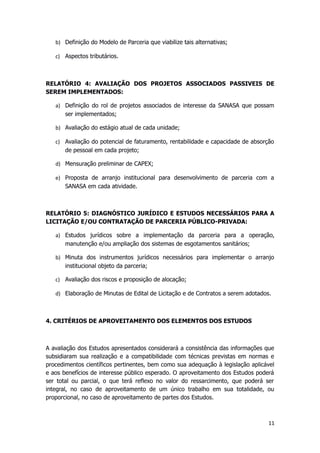 b) Definição do Modelo de Parceria que viabilize tais alternativas;
c) Aspectos tributários.
RELATÓRIO 4: AVALIAÇÃO DOS PROJETOS ASSOCIADOS PASSIVEIS DE
SEREM IMPLEMENTADOS:
a) Definição do rol de projetos associados de interesse da SANASA que possam
ser implementados;
b) Avaliação do estágio atual de cada unidade;
c) Avaliação do potencial de faturamento, rentabilidade e capacidade de absorção
de pessoal em cada projeto;
d) Mensuração preliminar de CAPEX;
e) Proposta de arranjo institucional para desenvolvimento de parceria com a
SANASA em cada atividade.
RELATÓRIO 5: DIAGNÓSTICO JURÍDICO E ESTUDOS NECESSÁRIOS PARA A
LICITAÇÃO E/OU CONTRATAÇÃO DE PARCERIA PÚBLICO-PRIVADA:
a) Estudos jurídicos sobre a implementação da parceria para a operação,
manutenção e/ou ampliação dos sistemas de esgotamentos sanitários;
b) Minuta dos instrumentos jurídicos necessários para implementar o arranjo
institucional objeto da parceria;
c) Avaliação dos riscos e proposição de alocação;
d) Elaboração de Minutas de Edital de Licitação e de Contratos a serem adotados.
4. CRITÉRIOS DE APROVEITAMENTO DOS ELEMENTOS DOS ESTUDOS
A avaliação dos Estudos apresentados considerará a consistência das informações que
subsidiaram sua realização e a compatibilidade com técnicas previstas em normas e
procedimentos científicos pertinentes, bem como sua adequação à legislação aplicável
e aos benefícios de interesse público esperado. O aproveitamento dos Estudos poderá
ser total ou parcial, o que terá reflexo no valor do ressarcimento, que poderá ser
integral, no caso de aproveitamento de um único trabalho em sua totalidade, ou
proporcional, no caso de aproveitamento de partes dos Estudos.
11
 