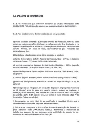 6.1. CADASTRO DE INTERESSADOS
6.1.1. Os interessados que pretendam apresentar os Estudos estabelecidos neste
CHAMAMENTO PÚBLICO deverão requerer seu cadastramento até o dia 03/11/2014.
6.1.2. Para o cadastramento de interessados deverá ser apresentado:
a) Dados cadastrais contendo a qualificação completa do interessado, nome ou razão
social, seu endereço completo, telefones e e-mail para contato, área de atuação e, na
hipótese de pessoa jurídica, o nome e a qualificação dos responsáveis com dados para
contato, devendo, em todos os casos, responsabilizar-se pela veracidade das
declarações que fizer;
b) Contrato ou estatuto social, com a última alteração, se aplicável;
c) Cartão de inscrição no Cadastro Nacional da Pessoa Jurídica - CNPJ ou no Cadastro
de Pessoas Físicas – CPF, ambos do Ministério da Fazenda;
d) Inscrição municipal no Cadastro de Contribuintes Mobiliários – CCM e inscrição
estadual referente à Declaração Cadastral – DECA, se for o caso;
e) Certidão Negativa de Débito conjunta de tributos federais e Dívida Ativa da União,
se aplicável;
f) Certidão Negativa de Débito perante o Instituto Nacional do Seguro Social – INSS;
g) Certificado de Regularidade do Fundo de Garantia do Tempo de Serviço – FGTS, se
aplicável;
h) Declaração de que não possui, em seu quadro de pessoal, empregado(s) menor(es)
de 18 (dezoito) anos de idade em trabalho noturno, perigoso ou insalubre, e
menor(es) de 16 (dezesseis) anos de idade em qualquer atividade, salvo na condição
de aprendiz a partir de 14 (catorze) anos, nos termos do inciso XXXIII do artigo 7º da
Constituição Federal, se aplicável;
i) Comprovação, por meio hábil, de sua qualificação e capacidade técnica para o
desenvolvimento dos Estudos propostos neste chamamento;
j) Indicação de cronograma e de condições técnicas de realização dos Estudos no
prazo assinalado neste CHAMAMENTO PÚBLICO, descrevendo a metodologia de
trabalho que assegure, às suas expensas, ampla publicidade dos estudos de pré-
viabilidade ao cabo de cada etapa de sua execução.
13
 