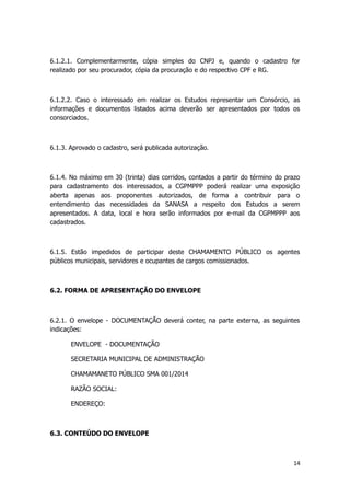 6.1.2.1. Complementarmente, cópia simples do CNPJ e, quando o cadastro for
realizado por seu procurador, cópia da procuração e do respectivo CPF e RG.
6.1.2.2. Caso o interessado em realizar os Estudos representar um Consórcio, as
informações e documentos listados acima deverão ser apresentados por todos os
consorciados.
6.1.3. Aprovado o cadastro, será publicada autorização.
6.1.4. No máximo em 30 (trinta) dias corridos, contados a partir do término do prazo
para cadastramento dos interessados, a CGPMPPP poderá realizar uma exposição
aberta apenas aos proponentes autorizados, de forma a contribuir para o
entendimento das necessidades da SANASA a respeito dos Estudos a serem
apresentados. A data, local e hora serão informados por e-mail da CGPMPPP aos
cadastrados.
6.1.5. Estão impedidos de participar deste CHAMAMENTO PÚBLICO os agentes
públicos municipais, servidores e ocupantes de cargos comissionados.
6.2. FORMA DE APRESENTAÇÃO DO ENVELOPE
6.2.1. O envelope - DOCUMENTAÇÃO deverá conter, na parte externa, as seguintes
indicações:
ENVELOPE - DOCUMENTAÇÃO
SECRETARIA MUNICIPAL DE ADMINISTRAÇÃO
CHAMAMANETO PÚBLICO SMA 001/2014
RAZÃO SOCIAL:
ENDEREÇO:
6.3. CONTEÚDO DO ENVELOPE
14
 