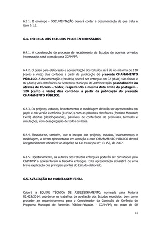 6.3.1. O envelope - DOCUMENTAÇÃO deverá conter a documentação de que trata o
item 6.1.2.
6.4. ENTREGA DOS ESTUDOS PELOS INTERESSADOS
6.4.1. A coordenação do processo de recebimento de Estudos de agentes privados
interessados será exercida pela CGPMPPP.
6.4.2. O prazo para elaboração e apresentação dos Estudos será de no máximo de 120
(cento e vinte) dias contados a partir da publicação do presente CHAMAMENTO
PÚBLICO. A documentação (Estudos) deverá ser entregue em 02 (duas) vias físicas e
02 (duas) vias eletrônicas na Secretaria Municipal de Administração pessoalmente ou
através de Correio – Sedex, respeitando a mesma data limite da postagem -
120 (cento e vinte) dias contados a partir da publicação do presente
CHAMAMENTO PÚBLICO.
6.4.3. Os projetos, estudos, levantamentos e modelagem deverão ser apresentados em
papel e em versão eletrônica (CD/DVD) com as planilhas eletrônicas (formato Microsoft
Excel) abertas (desbloqueadas), passíveis de conferência de premissas, fórmulas e
simulações, com desagregação de todos os itens.
6.4.4. Ressalta-se, também, que o escopo dos projetos, estudos, levantamentos e
modelagem, a serem apresentados em atenção a este CHAMAMENTO PÚBLICO deverá
obrigatoriamente obedecer ao disposto na Lei Municipal nº 13.153, de 2007.
6.4.5. Oportunamente, os autores dos Estudos entregues poderão ser convidados pela
CGPMPPP a apresentarem o trabalho entregue. Esta apresentação consistirá de uma
breve explicação dos principais pontos do Estudo elaborado.
6.5. AVALIAÇÃO DA MODELAGEM FINAL
Caberá à EQUIPE TÉCNICA DE ASSESSORAMENTO, nomeada pela Portaria
82.423/2014, coordenar os trabalhos de avaliação dos Estudos recebidos, bem como
proceder ao encaminhamento para o Coordenador da Comissão de Gerência do
Programa Municipal de Parcerias Público-Privadas - CGPMPPP, no prazo de 60
15
 