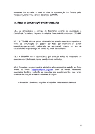 (sessenta) dias contados a partir da data de apresentação dos Estudos pelos
interessados, renováveis, a critério da referida CGPMPPP.
6.6. MEIOS DE COMUNICAÇÃO DOS INTERESSADOS
6.6.1. As comunicações e entregas de documentos deverão ser endereçadas à
Comissão de Gerência do Programa Municipal de Parcerias Público-Privadas - CGPMPPP.
6.6.2. A CGPMPPP informa que os interessados cadastrados deverão acompanhar os
ofícios de comunicação que poderão ser feitos por intermédio do e-mail:
cgppp@campinas.sp.gov.br endereçado ao responsável indicado no ato do
cadastramento ou por entrega por correio ou, ainda, pessoalmente.
6.6.3. A CGPMPPP não se responsabiliza por eventuais falhas no recebimento de
cadastros e/ou Estudos pelo correio ou pelo correio eletrônico.
6.6.4. Perguntas e esclarecimentos solicitados pelos cadastrados poderão ser feitos
através do e-mail: cgppp@campinas.sp.gov.br. Todos os demais interessados
cadastrados também receberão as respostas aos questionamentos caso sejam
fornecidas informações adicionais relevantes ao projeto.
Comissão de Gerência do Programa Municipal de Parcerias Público Privada
16
 