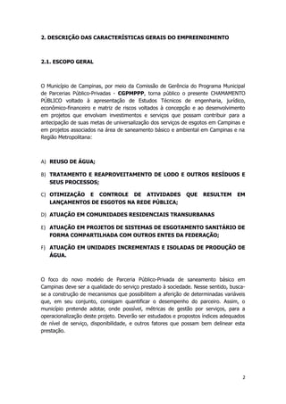 2. DESCRIÇÃO DAS CARACTERÍSTICAS GERAIS DO EMPREENDIMENTO
2.1. ESCOPO GERAL
O Município de Campinas, por meio da Comissão de Gerência do Programa Municipal
de Parcerias Público-Privadas - CGPMPPP, torna público o presente CHAMAMENTO
PÚBLICO voltado à apresentação de Estudos Técnicos de engenharia, jurídico,
econômico-financeiro e matriz de riscos voltados à concepção e ao desenvolvimento
em projetos que envolvam investimentos e serviços que possam contribuir para a
antecipação de suas metas de universalização dos serviços de esgotos em Campinas e
em projetos associados na área de saneamento básico e ambiental em Campinas e na
Região Metropolitana:
A) REUSO DE ÁGUA;
B) TRATAMENTO E REAPROVEITAMENTO DE LODO E OUTROS RESÍDUOS E
SEUS PROCESSOS;
C) OTIMIZAÇÃO E CONTROLE DE ATIVIDADES QUE RESULTEM EM
LANÇAMENTOS DE ESGOTOS NA REDE PÚBLICA;
D) ATUAÇÃO EM COMUNIDADES RESIDENCIAIS TRANSURBANAS
E) ATUAÇÃO EM PROJETOS DE SISTEMAS DE ESGOTAMENTO SANITÁRIO DE
FORMA COMPARTILHADA COM OUTROS ENTES DA FEDERAÇÃO;
F) ATUAÇÃO EM UNIDADES INCREMENTAIS E ISOLADAS DE PRODUÇÃO DE
ÁGUA.
O foco do novo modelo de Parceria Público-Privada de saneamento básico em
Campinas deve ser a qualidade do serviço prestado à sociedade. Nesse sentido, busca-
se a construção de mecanismos que possibilitem a aferição de determinadas variáveis
que, em seu conjunto, consigam quantificar o desempenho do parceiro. Assim, o
município pretende adotar, onde possível, métricas de gestão por serviços, para a
operacionalização deste projeto. Deverão ser estudados e propostos índices adequados
de nível de serviço, disponibilidade, e outros fatores que possam bem delinear esta
prestação.
2
 